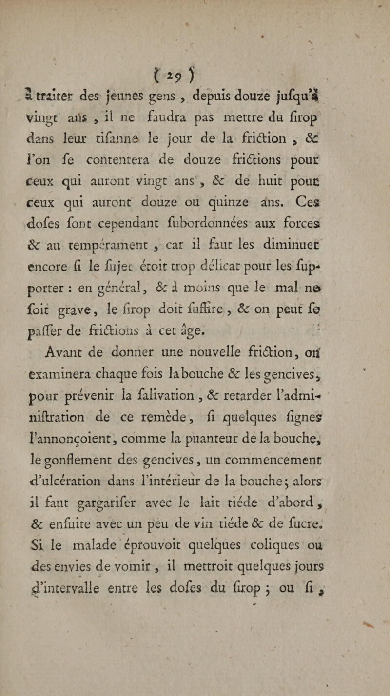 3. traiter des jeunes gens , depuis douze jurqu*! vingt ans , il ne faudra pas mettre du firop dans leux tifanne le jour de la fri&ion > Sc l’on fe contentera de douze fri étions pour ceux qui auront vingt ans , & de huit pouc ceux qui auront douze ou quinze ans. Ces dofes font cependant fubordonnées aux forces Sc au tempérament , car il faut les diminuée encore II le fujec croit trop délicat pour les fup- porter : en général, Sc d moins que le mal no foit grave, le firop doit fuffire , Sc on peut fe paffer de friétions d cet âge. Avant de donner une nouvelle friétion, on' examinera chaque fois la bouche Sc les gencives * pour prévenir la falivation , Sc retarder l’admw niftration de ce remède, fi quelques fignes l’annonçoient, comme la puanteur de la bouche, le gonflement des gencives, un commencement d’ulcération dans l’intérieur de la bouche ; alors il faut gargarifer avec le lait tiède d’abord, Sc enfuite avec un peu de vin tiède & de fucre» Si le malade eprouvoit quelques coliques ou des envies de vomir , il mettroit quelques jours ^intervalle entre les dofes du firop j ou fi ,