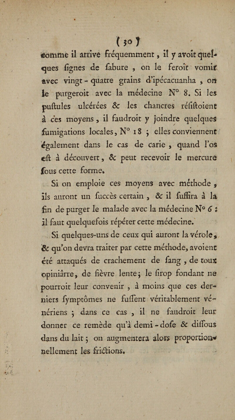 U°1 £omme il arrive fréquemment, il y avoir quel¬ ques lignes de fabure , on le feroic vomit avec vingt - quatre grains d’ipécacuanha * on le purgeroit avec la médecine N° 8. Si les pullules ulcérées 8c les chancres réfiftoient à ces moyens, il faudroit y joindre quelques fumigations locales, N° 18 ; elles conviennent egalement dans le cas de carie , quand l’os eft à découvert, 8c peut recevoir le mercure fous cette forme. Si on emploie ces moyens avec méthode * ils auront un fuccès certain , 8c il fuifira à la fin de purger le malade avec la médecine N° 6 * il faut quelquefois répéter cette médecine. Si quelques-uns de ceux qui auront la vérole, & qu’on devra traiter par cette méthode, avoient été attaqués de crachement de fang , de toux ©piniârre, de fièvre lente; le firop fondant ne pourroit leur convenir , à moins que ces der¬ niers fymptbmes ne fufTent véritablement vé¬ nériens ; dans ce cas , il ne faudroit leur donner ce remède qu’a demi - dofe 8c diffous dans du lait ; on augmentera alors proportion* Bellement les friélions*