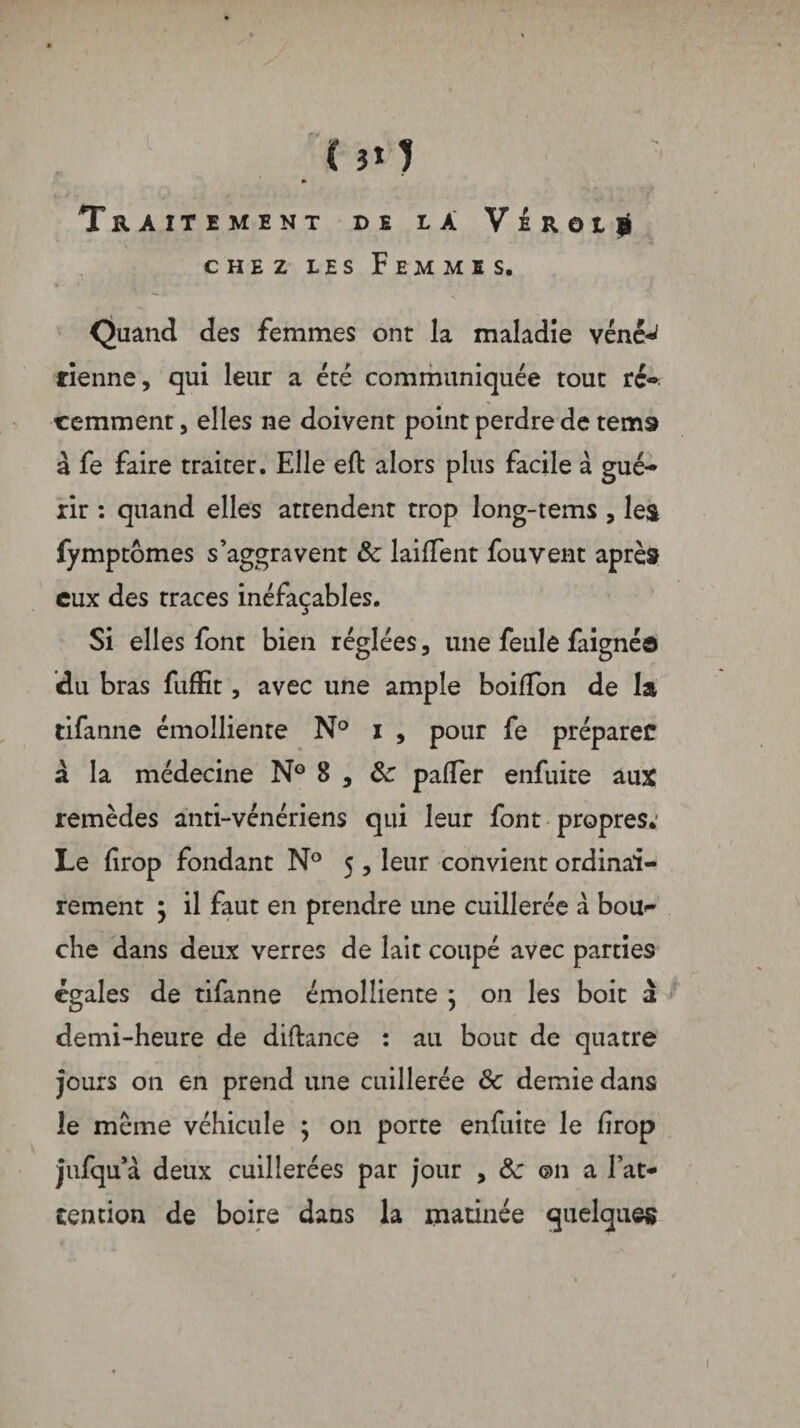 (}t) Traitement de la VÉRotji chez les Femmes. Quand des femmes ont la maladie vénêw tienne, qui leur a été communiquée tout rc«* cemment, elles ne doivent point perdre de tems à fe faire traiter. Elle eft alors plus facile à gué-* xir : quand elles attendent trop long-tems , les fymptômes s’aggravent & laiflent fou vent après eux des traces inéfacables. s Si elles font bien réglées, une feule faignéo du bras fuffit, avec une ample boiffon de la tifanne émolliente N° i, pour fe préparée à la médecine N° 8 , &: paifer enfuite aux remèdes anti-vénériens qui leur font propres.* Le drop fondant N° 5, leur convient ordinai¬ rement $ il faut en prendre une cuillerée a bou^ che dans deux verres de lait coupé avec parties égales de tifanne émolliente ; on les boit à demi-heure de diftance : au bout de quatre jours on en prend une cuillerée & demie dans le meme véhicule ; on porte enfuite le firop jufqu’à deux cuillerées par jour , ôc ©11 a l’at¬ tention de boire dans la matinée quelques