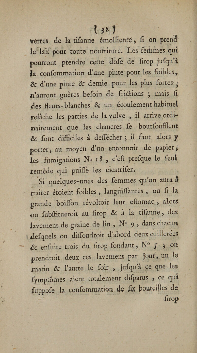 tùttes de la tîfanne émolliente, fi on prend le lait pour toute nourriture. Les femmes qui pourront prendre cette dofe de firop jufqua la confbmmation d’une pinte pour les foibles, 8c d ’une pinte 8c demie pour les plus fortes ^ sauront guères befoin de frictions ; mais fi des fleurs-blanches 8c un écoulement habituel relâche les parties de la vulve , il arrive ordi¬ nairement que les chancres fe bourfoufflent 8c font difficiles à defiecher ; il faut alors y porter, au moyen d’un entonnoir de papier,' les fumigations No i3 , c’eft prefque le feul remède qui puifie les cicatrifer. Si quelques-unes des femmes qu’on aura I traiter étoieilt foibles, languifïantes , ou fi la grande boifïbn révoltoit leur eftomac , alors on fubftitueroit au firop & a la tifanne , des lavemens de graine de lui , N° 5? > dans chacun defquels on diffoudroit d’abord deux cuillerées gc enfuite trois du firop fondant , N° J j on prendrait deux ces lavemens par jour, un le matin 8c l’autre le foir , jufqua ce. que les fymptomes aient totalement difparus 3 ce qui fuppofe la confommation de fix bouteilles de