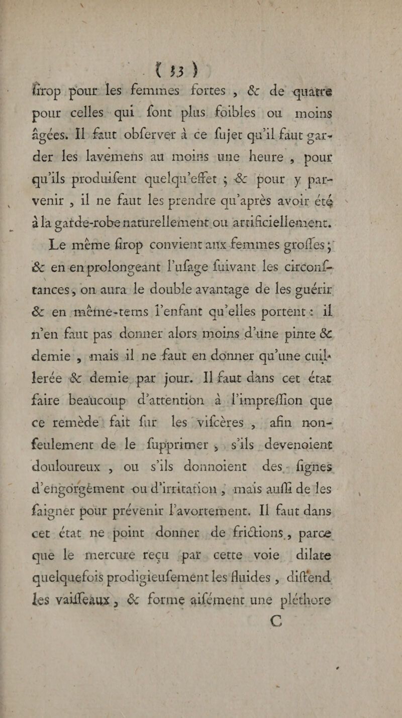 t Î.3 ) firop pour les femmes fortes , 8c de quatre pour celles qui font plus faibles ou moins âgées. Il faut obferver à ce fujet qu’il faut gar¬ der les lavemens au moins une heure , pour qu’ils produifent queîqu’efret ■; -8c pour y par¬ venir , il ne faut les prendre qu’après avoir étç à la sarde-robe naturellement ou artificiellement. Le meme drop convient aux femmes groffes' Sc en en prolongeant l’ufage iuivant les circonf- N tances -, on aura le double avantage de les guérir 8c en meme-tems l’enfant qu’elles portent : il n’en faut pas donner alors moins d’une pinte 8c demie , mais il ne faut en donner qu’une cuih îerée 8c demie par jour. Il faut dans cet etac faire beaucoup d’attentibn à l’impreflion que ce remède fait fur les vifeères , afin non- feulement de le fupprimer 5 s’ils devenoient douloureux , ou s’ils donnoient des lignes d’engorgèment ou d’irritation , mais auffi de les faigner pour prévenir l’avortement. Il fuit dans cet état ne point donner de friétions , parce que le mercure reçu par cette voie dilate quelquefois prodigieufement les fluides , diftend les vaüfe&ux 3 8c forme aifément une pléthore C