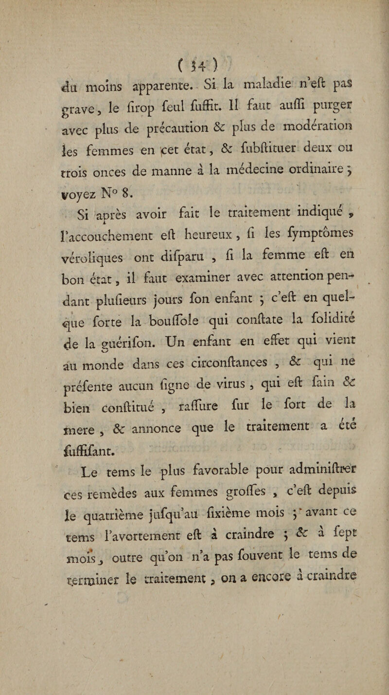 ( U) 4u moins apparente. Si la maladie n’eft pas grave 3 le firop feul fuffit. Il faut aufïi purger avec plus de précaution & plus de modération les femmes en cet état, & fubftituer deux ou trois onces de manne à la médecine ordinaire , voyez N° 8. Si après avoir fait le traitement indiqué * JL F accouchement eft heureux 3 fi les fymptomes vérohques ont difparu 3 fi. la femme eft en bon état3 il faut examiner avec attention pen¬ dant plufieurs jours fon enfant ; c’eft en quel¬ que forte la boufioie qui conftate la folidité de la guérifon. Un enfant en effet qui vient - w au monde dans ces circonftances 3 & qui ne préfente aucun fgne de virus 3 qui efb fain & bien conftitué , rafiure fur le fort de la rnere 3 Sc annonce que le traitement a été fuffifant. Le tems le plus favorable pour adminilber ces remèdes aux femmes grotfes , c’eft depuis le quatrième jnfqu’au fixième mois y avant ce tems l’avortement eft à craindre j & a fept mois j outre qu’on n’a pas fouvent le tems de terminer le traitement ? on a encore a craindre
