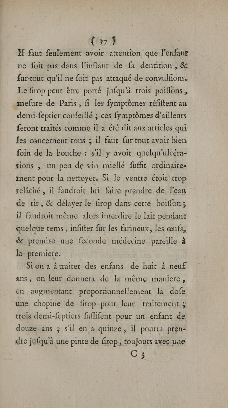 î 57 ) Il faut feulement avoir attention que l'enfant ne foie pas dans l’iriftant de fa dentition , Sc fur-tout qu’il ne foit pas attaqué de convulfions* Le firop peut être porté jufqu’â trois poifïbns * mefure de Paris, fi les fymptômes réfiftent au demi-feptier confeillé y ces fymptômes d’ailleurs feront traités comme il a été dit aux articles qui les concernent tous ; il faut fur-tout avoir bien foin de la bouche : s’il y avoir quelqu’ulcéra- tions , un peu de vin miellé fuffit ordinaire¬ ment pour la nettoyer. Si le ventre étoit trop relâché , il faudrait lui faire prendre de l’eau de ris, & délayer le firop dans, cette boiffon y il faudrait même alors interdire le lait pendant quelque tems , infifter fur les farineux, les œufs* Sc prendre une fécondé médecine pareille à la première. Si on a a traiter des enfans de huit à neuf ans, on leur donnera de la même maniéré » en augmentant proportionnellement la dofe, une chopine de firop pour leur traitement my trois demi-feptiers fufhfent pour un enfant de douze ans y s’il en a quinze, il pourra pren¬ dre jufqu’â une pinte de firop, toujours avec une