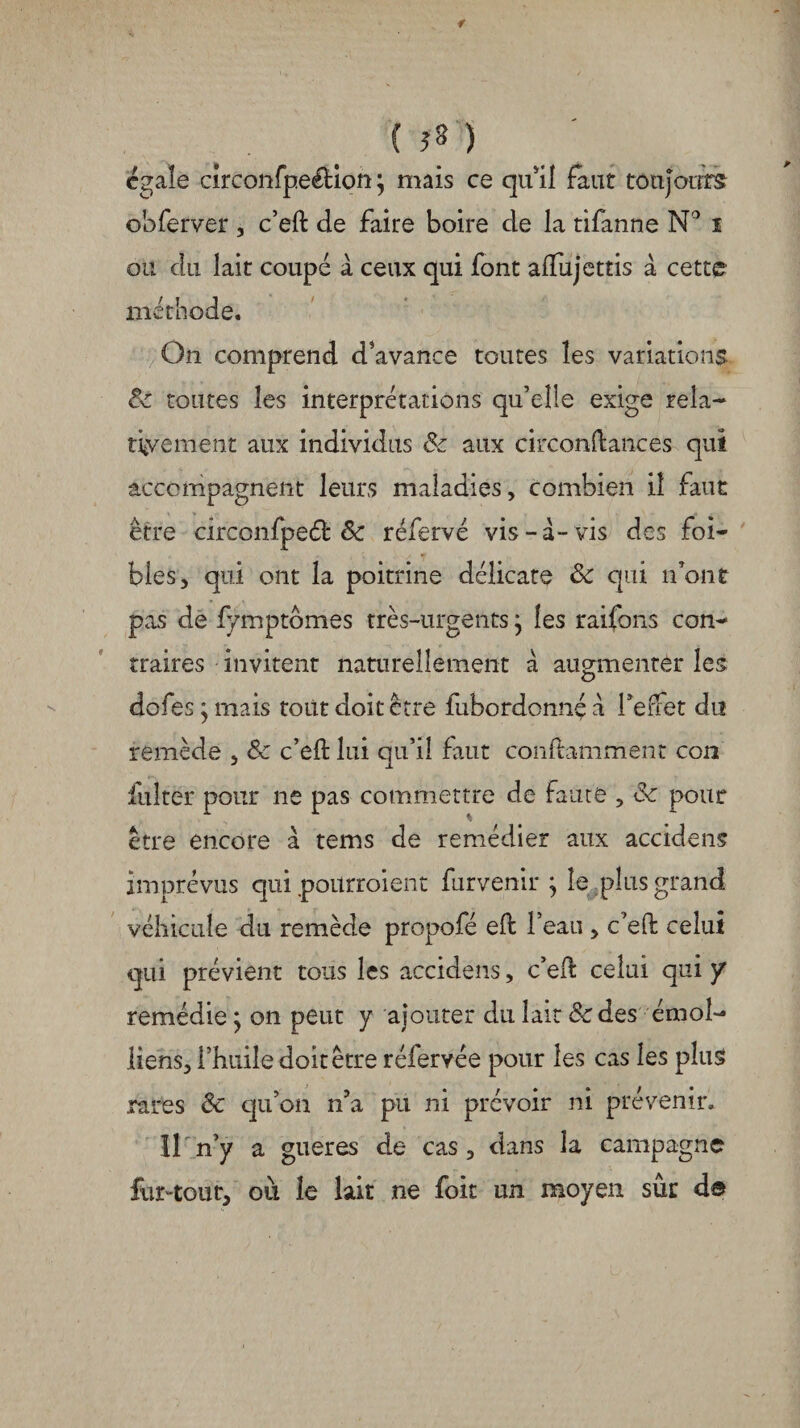 ( 5» ) égale circonfpeéHort} mais ce qu'il faut toujours obferver , c’eft de faire boire de la tifanne N° i ou du lait coupé à ceux qui font alfujettis à cette méthode. Ôii comprend d'avance toutes les variations: 8c toutes les interprétations qu’elle exige rela¬ tivement aux individus & aux circonftances qui accompagnent leurs maladies, combien il faut être circonfpeéb êc réfervé vis-à-vis des foi- blés, qui ont la poitrine délicate & qui n’ont pas de fymptômes très-urgents ; les raifons con¬ traires invitent naturellement à augmenter les dofes ; mais tout doit être fubordonnç à l’elfet du remède , 8c c’eft lui qu’il faut conftamment con fiiltèr pour ne pas commettre de faute , & pour être encore à tems de remédier aux accidens imprévus qui poilrroient furvenir ; le ,plus grand véhicule du remède propofé eft l’eaii, c’eft celui qui prévient tous les accidens, c’eft celui qui y remédie j on peut y ajouter du lait 8c des émoi- liens, l’huile doit être réfervée pour les cas les plus rares & qu’on n’a pu ni prévoir ni prévenir. Il n’y a gueres de cas, dans la campagne fur-tout, où le lait ne foit un moyen sûr de