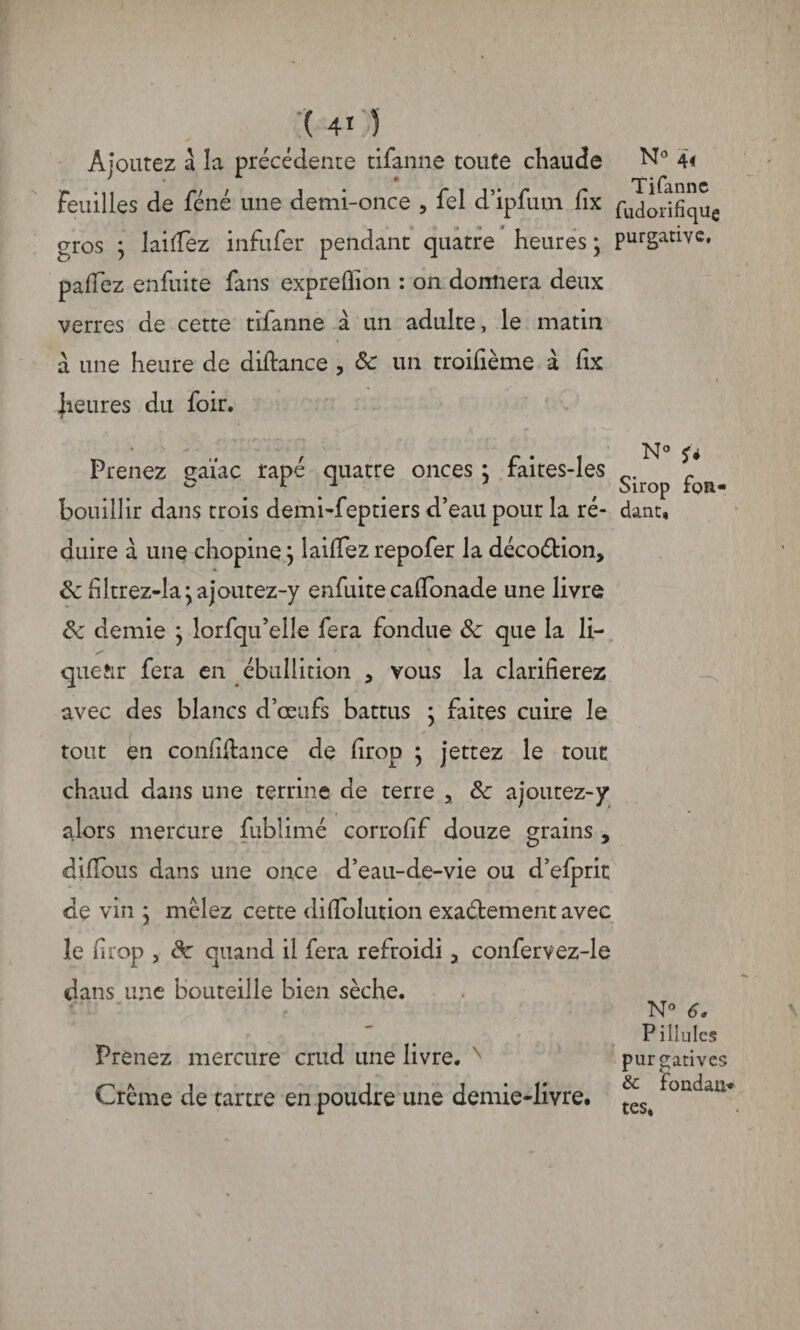 ( 4* 1 Ajoutez à la précédente tifanne toute chaude N° 4< Feuilles de féné une demi-once , fel d’ipfum fix rudorifîque gros ; 1 aidez infufer pendant quatre heures; purgative, pafiez enfuite fans exprefiion : on donnera deux verres de cette tifanne à un adulte, le matin à une heure de difbmce , 8c un troifième à fix |ieures du foir. , . N0 Prenez çaïac râpé quatre onces ; faites-les r ° * * Sirop ton- bouillir dans trois demi-feptiers d’eau pour la ré- dant, nuire à une chopine ; laiffez repofer la décoétion, 8c filtrez-la ; a joutez-y enfuite caffonade une livre 8c demie ; lorfqu’elle fera fondue 8c que la li¬ queur fera en ébullition , vous la clarifierez avec des blancs d’œufs battus ; faites cuire le tout en confidance de drop ; jettez le tout chaud dans une terrine de terre , 8c ajoutez-y alors mercure fublimé corrodf douze grains , diffous dans une once d’eau-de-vie ou d’efprit de vin ; mêlez cette difïolution exactement avec le drop , de quand il fera refroidi y confervez-le dans une bouteille bien sèche. N° 6. Filiales Prenez mercure crud une livre. N purgatives Crème de tartre en poudre une demie-livre. ^foLdaii*