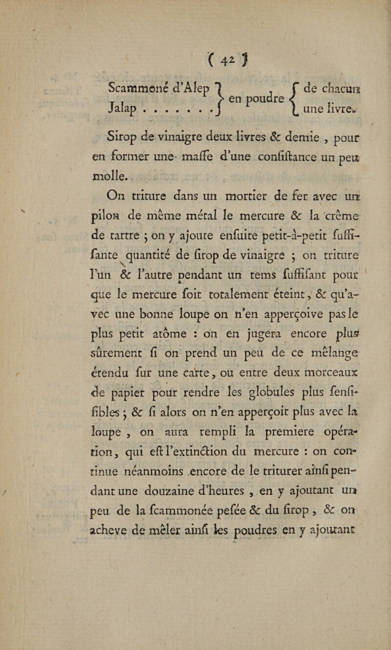 Scammoné d’Alep 1 , T de chacun > en poudre < J L une livre» Sirop de vinaigre deux livres 8c demie , pour en former une* maffe d’une confiance un peu molle. On triture dans un mortier de fer avec un pilon de meme métal le mercure 8c la crème de tartre ; on y ajoute enfuite petit-à-petit fuffi- fante quantité de lirop de vinaigre ; on triture l’un 8c l’autre pendant un tems fuffîfant pour que le mercure foit totalement éteint, 8c qu’a¬ vec une bonne loupe on n’en apperçoive pas le plus petit atome : on en jugera encore plu£ sûrement fi on prend un peu de ce mélange étendu fur une carte, ou entre deux morceaux de papier pour rendre les globules plus fend* iibles * 8c Ci alors on n’en apperçoir plus avec la loupe , on aura rempli la première opéra¬ tion, qui efH’extinéfcion du mercure : on con¬ tinue néanmoins encore de le triturer ainfi pen¬ dant une douzaine d’heures , en y ajoutant un peu de la fcammonée pefée 8c du lirop , 8c on achevé de mêler ainli les poudres en y ajoutant