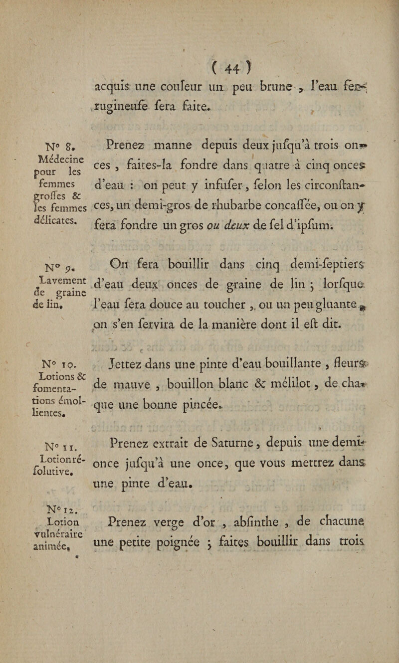 Médecine pour les femmes greffes & les femmes délicates. Na <?. Lavement de graine de lin* N® T O. Lotions & fomenta¬ tions émol¬ lientes. N° ii. Lotion ré¬ solutive. N° 12, Lotion vulnéraire animée. ( 44 ) acquis une couleur un peu brune , Peau fèrK rugineufe fera faite* ces 3 faites-la fondre dans quatre à cinq onces d’eau : on peut y infufer, félon les circonftan- ces, un demi-gros de rhubarbe concalTee, ou on y fera fondre un gros ou deux de fel d’ipfum. Ou fera bouillir dans cinq cîemi-feptiers d’eau deux onces de graine de lin } lorfque l’eau fera douce au toucher ,, ou un peu gluante m on s’en fervira de la manière dont il eft dit. Jettez dans une pinte d’eau bouillante , fleurs? de mauve , bouillon blanc 8c mélilot , de cha* que une bonne pincée* c Prenez extrait de Saturne 5 depuis une demb once jufqu’à une once, que vous mettrez dans une pinte d’eau. Prenez verge d’or , ablinthe , de chacune une petite poignée j faites bouillir dans trois