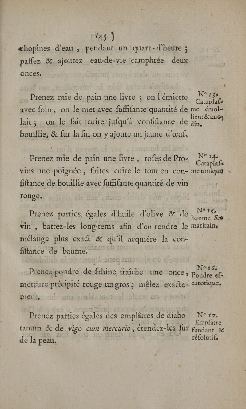 *45 ) chopines d’eau , pendant un quart-d’heure ; palfez 8c ajoutez eau-de-vie camphrée deux onces. \ Prenez mie de pain une livre ; on l’émiette avec foin, on le met avec fafïîfante quantité de me émol- i* , r • • . r n r cl j lient & an O} lait ; on le irait cuire julqu a comiitance de bouillie, 8c fur la fin on y ajoute un jaune d’œuf. Prenez mie de pain une livre , rofes de Pro- vins une poignée, faites cuire le tout en con- me tonique fiftance de bouillie avec fuffifante quantité de vin rouge. Prenez parties, égales d’huile d’olive 8c de vin , battez-les long-rems afin d’en rendre le maritain* mélange plus exaél 8c qu’il acquière la con¬ fiance de baume, ' ~ ' • ' .• , ’ • • \ ♦ tAr » *1 ~ r\ •' ’ r • ' rfJ-jWC, ..>1 - ' * Prenez poudre de fabine fraîche une once, pj^rcféf- mercure précipité rouge un gros j mêlez exaéle-car°iiuc» ment. > ^ i > r » v I ‘ Prenez parties égales des emplâtres de diabo- N° . i \ \ r Emplâtre tanum 8c de vigo cum mercurïo, etendez-les lur fondant 5c de la peau, refoluâf*