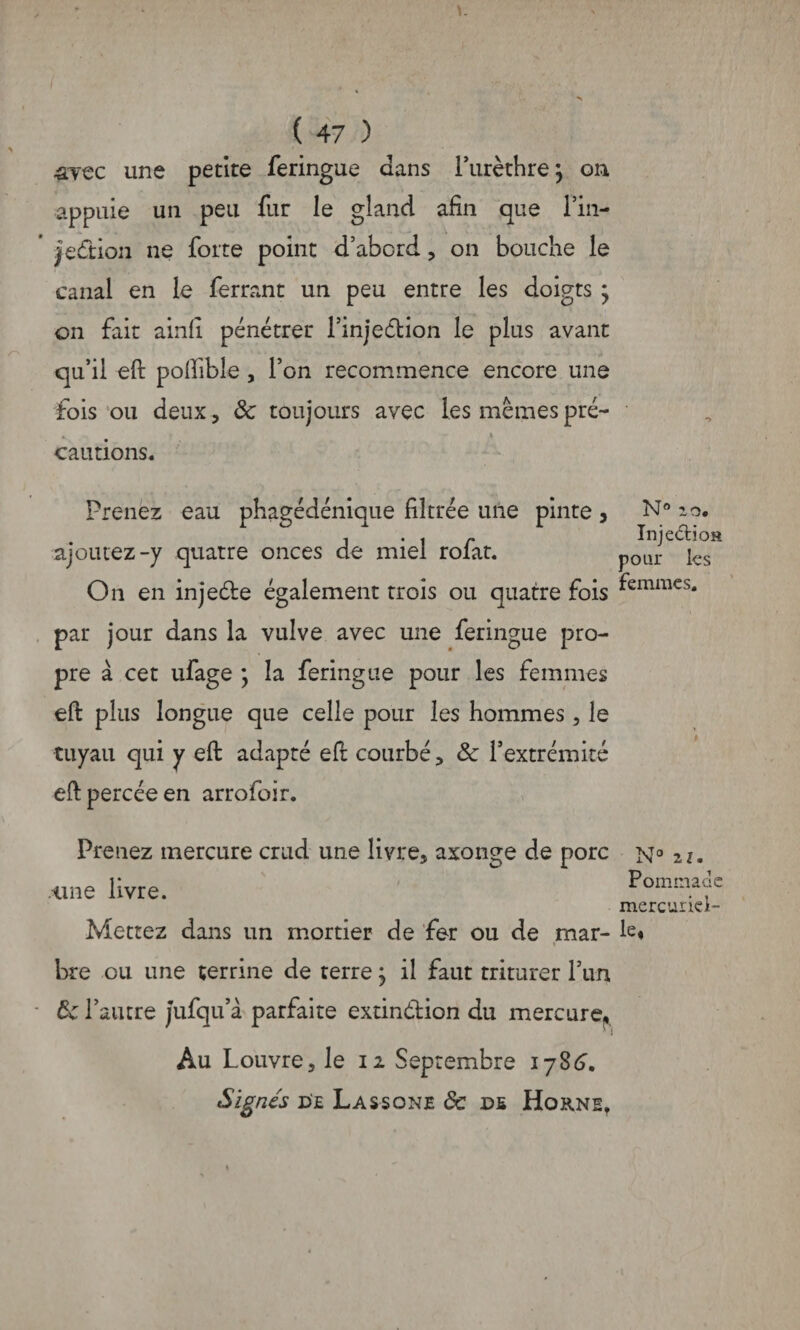 arec une petite feringue dans l’urèthre; on appuie un peu fur le gland afin que l’in- jeétion ne forte point d’abord, on bouche le canal en le ferrant un peu entre les doigts * on fait ainli pénétrer l’injection le plus avant qu’il eft poftible , l’on recommence encore une fois ou deux, 6c toujours avec les mêmes pré¬ cautions. Prenez eau phagédénique filtrée une pinte, ajoutez-y quatre onces de miel rofat. On en injeCte également trois ou quatre fois par jour dans la vulve avec une feringue pro¬ pre à cet ufage ; la feringue pour les femmes eft plus longue que celle pour les hommes , le tuyau qui y eft adapté eft courbé, 6c l’extrémité eft percée en arrofoir. Prenez mercure crud une livre, axonge de porc ci ne livre. Mettez dans un mortier de fer ou de mar¬ bre ou une terrine de terre ; il faut triturer l’un 6c l’autre jufqu’à parfaite extinction du mercure, Au Louvre, le 12 Septembre lyStL Signés de La s-s onje 6c ns Horne, N° 2,0. InjeCtioa pour les femmes. N° zi. Pommade mercuriel¬ le*