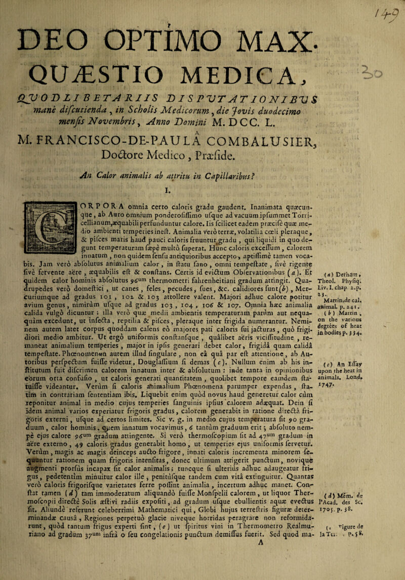 DEO OPTIMO MAX- QUAESTIO MEDICA, QVODLI BETARIIS DISPUTATIONIBUS mane difcutienda , in Scholis Medicorum, die Jovis duodecimo menfis Novembris, Anno Domini M. DCC. L. M. FRANCISCO-DE-PAULA COMBALUSIER, Doctore Medico , Prxfide. An Calor animalis ab attritu in Capillaribus? I. ORPORA omnia certo caloris gradu gaudent. Inanimata quaecun- que , ab Auro omnium ponderofiflimo ufque ad vacuum ipfummet Torri- cellianum^equabili perfunduntur calore. Iis fcilicet eadem praecife quae me¬ dio ambienti temperies ineft. Animalia vero terne, volatilia coeli pleraque, & pifces maris haud pauci caloris fruuntur gradu , qui liquidi in quo de¬ gunt temperaturam faepe multo fuperat. Hunc caloris cxceffum , calorem innatum , non quidem fenfu antiquioribus accepto, aptillime tamen voca¬ bis. Jam vero abfolutus animalium calor , in flatu fano , omni tempeftate , five rigente live fervente aere , aequabilis efl & conflans. Certis id evidlum Obfervationibus (a). Et ^ Derham» quidem calor hominis abfolutus 5»6um thermometri fahrenheitiani gradum attingit. Qua- Theol. Phyfiq. drupedes vero doineftici , ut canes, feles, pecudes, fues,&c. calidiores funt(^) , Mer- Liv.l. chap i.p. curiumque ad gradus ioi , ioi & 103 attollere valent. Majori adhuc calore potitur 13j^arr;n Cal avium genus, nimirum ufque ad gradus 103 , 104 , 106 & 107. Omnia haec animalia animal, p. 141 .* ambientis temperaturam parum aut nequa- (t) Martin. , pleraque inter frigida numerantur. Nemi- °n 'he v*r'ou* majores pati caloris fui jadturas, quo frigi- jn bodiesp. 3 34, diori medio ambitur. Ut ergo uniformis conftanfque , qualibet aeris viciflitudine , re¬ maneat animalium temperies, major in ipfis generari debet calor, frigida quam calida tempeftate. Phcenomenwn autem illud lingulare , non ea qua par eft attentione, ab Au- toribus perfpedlum fuiffe videtur, Douglaffium fi demas (c). Nullum enim ab his in- ^ E(pay ftitutum fuit diferimen calorem innatum inter & abfolutum : inde tanta in opinionibus upon the heat in eorum orta confufo , ut caloris generati quantitatem , quolibet tempore eamdem fta- animals, Lond, tuiffe videantur. Verum fi caloris abimalium Phoenomena parumper expendas , fta- tim in contrariam fententiam ibis. Liquebit enim quod novus haud generetur calor cuna reponitur animal in medio cujus temperies fanguinis ipfius calorem adaequat. Dein fi idem animal varios experiatur frigoris gradus, calorem generabit in ratione direfta fri¬ goris externi, ufque ad certos limites. Sic v. g. in medio cujus temperatura fit 90 gra¬ duum , calor hominis. qjuem innatum vocavimus, 6 tantum graduum erit •, abfoluto nem¬ pe ejus calore p6um gradum attingente. Si vero thermofeopium fit ad 47um gradum in aere externo , 49 caloris gradus generabit homo, ut temperies ejus uniformis fervetur. Verum , magis ac magis deinceps audio frigore, innati caloris incrementa minorem fe- quuntur rationem quam frigoris intenfitas, donec ultimum attigerit pundtum, novique augmenti prorfus incapax fit calor animalis; tuneque fi ulterius adhuc adaugeatur fri¬ gus , pedetentim minuitur calor ille , penitufque tandem cum vita extinguitur. Quantas vero caloris frigorifque varietates ferre poflint animalia , incertum adhuc manet. Con¬ flat tamen [d) tam immoderatum aliquando fuiffe Monfpelii calorem, ut liquor Ther- (d)Uem. de mofeopii diredle Solis aeftivi radiis expofiti, ad gradum ufque ebullientis aquae evedlus l’Acad. des Sc. fit. Aliunde referunt celeberrimi Mathematici qui, Globi hujus terreftris figurae deter- I7°5 P-3S* minandae causa , Regiones perpetuo glacie niveque horridas peragrare non reformida¬ runt, quod tantum frigus experti fint, (e) ut fpiritus vini in Thermometro Realmu- Mgurc de riano ad gradum 37um infra o feu congelationis pundtum demiffus fuerit. Sed quod ma- laTu. . p» S ^ calula vulgo dicuntur ; ula vero quae medii quam excedunt, ut infedla , reptilia & pifces nem autem latet corpus quoddam calens eo