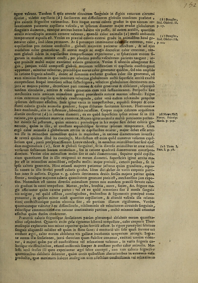 'agere valeant. Tandem fi quis attente circuitum fanguinis iri digitis ranarum circum- fpiciat , videbit capillaria (£) faciliorem aut difficiliorem globulis tranfitum praebere , pro caloris frigoiifve varietatibus. Eric itaque certus caloris gradus in quo tantam re¬ laxationem patientur capillaria vafcula , ut ipforum diameter major evadat globulorum fanguinis diametro, tuncque attritus locum habere vix poffit. Id autem accidit, quantum oculis microfcopio armatis cernere valemus, quando calor animalis (c) medii ambientis temperatura: aequalis eft. Verum eo praecise caloris externi gradu in animalibus haud ge¬ neratur calor, imo idem permanet. At fi parumper imminuatur calofrfille externus, tunc , capillaribus pro ratione conftri&is , globuli majorem patientur affritftum , & ad ejus modulum calor generabitur. Si autem magis ac magis decrelcat calor externus , tan¬ tam globuli iidem in capillaribus compreffionem experiuntur , ut fphaericam eorum fi¬ guram in ovalem mutare coadli , per. plurima punda vafculorum parietes tangant , at¬ que proinde multo major exoriatur caloris generatio. Verum fi ulterius adaugeatur fri¬ gus , jamjam valde comprelfi globuli majorem refiftentiam vi capillaria conftringenti opponunt, minuitur velocitas, proindeque novus calor generatur quidem, fed non amplius in ratione frigoris adaudi, donec ad fummum evehatur gradum calor ille generatus, ad eum nimirum ftatum in quo imminuta velocitas globulorum auda fuperficie attriti exade compenfatur. Itaque intenfiori adhuc fado frigore, velocitas globulorum decrementa ma¬ jora ac majora patitur , decrefcunt pari ratione & calor generatus & abfolutus , ufquequo tandem circulatio , attritus & caloris generatio cum vita fufflaminentur, Perfpeda haec mechanica ratio amicam animalium generi providentis naturae manum offendit. Frigus enim externum capillaria vafcula conftringendo , calor vero eadem relaxando proprios ipforum deftruunt effedus. Inde igitur variis in tempeftatibus, aequabili femper & con- ffanti caloris- gradu animalia gaudent , ficque illibatam fanitatem fervanr. Phaenomenco hu;c enodando , alio in fyftemate , laborabisincaflum. Corpus majus calorem acquifitum diutius confervat (d). in ratione diametri, ex eo quod fuperficies ipfius minor fit in illa ratione,pro quantitate materia: contentae. Majora igitur animalia multo parciorem patiun¬ tur caloris fui jaduram , quam minora ; proindeque in his major fieri debet caloris ge¬ neratio , quam in illis , ut conftans aequabilifque fervetur ipforum temperatura. Cum ergo calor animalis a globulotum attritu in capillaribus oriatur , major debet efle attri¬ tus ille in minoribus animalibus quam in majoribus,, in ratione diametrorum inverfa; & revera quidem illud ita contingit, Manifeftum eft enim quod numerus vaforum capil¬ larium quae , juxta, perfpicaciffimum Leeuwenhoek , ia omnibus animalibus funt fere ejufi dem magnitudinis ( e ), ficut & globuli (anguinei, fit in diverfis animalibus ut areae tranf- verfarum ledionum horum animalium , feu in ratione quadrata diametrorum correfpon. dentium. Verum cum animalium moles fint ut cabi diametrorum , fequitur quod capilla- rium quantitates fint in illis reciproce ut eorum diametri. Superficies igitur attrita ma- yor eft in minoribus animalibus , refpedtu molis; major proinde, caeteris paribus ,. fit in lpfis caloris generatio. Hinc etiamfi majores patiantur jacturas quam grandiora, squa¬ lis tamen in illis fervari poteft caloris gradus. Idem dici debet de variis corporis parti¬ bus inter fe collaris. Digitus v. g. caloris detrimenta decies forfan majora patitur quara femur , tantoque majorem caloris quantitatem generare potis eft, mechanifmo jam expo¬ lito. Notandum eft tamen diverfas animalium partes non eumdem praecife fervare calo¬ ris gradum in omni tempeftate. Manus, pedes, brachia , aures , facies, &c. frigore ma¬ gis afficiuntur quam exterae partes ; vel ex eo quod remotiora fint a motus fangui¬ nis origine, Vel quod offlbus , cartilaginibus, ternionibus & ligamentis praecipue com¬ ponantur , in quibus minor adeft quantitas capillarium , & aliunde vafcula illa relaxa¬ tioni conftridftionique parum obnoxia fint , ob partium illarum rigiditatem. Verum quantacunque videatur haec diflimilitudo , nihilominus ob velocitatem circuitus fanguinis,, Calorifque communicationem ratione continuitatis partium , multo minores inde oriuntur effeftus quam ftatim crederetur. Praeterea caloris frigorifque fenfationes- parum plerumque abfolutis eorum- quantita¬ tibus refpondent. Quamvis enim gelu rigeamus hiberna tempeftate , calor corporis Ther- mofeopio exploratus non minor reperitur quam fervida aeftate. In rigore paroxy (mi febrium* fanguis aliquando calidior sft quam in ftatn fano; e contrario ubi fefe quafi fervoie uri credunt aegri, calor eorum abfolutus vix gallinae incubantis temperiem attingit. Ingra¬ tae autem illas fenfationes, juxta theoriam quam ftabilire conamur, excitari tantum viden-- tur, a majori quam par eft conftriftione vel relaxatione vaforum , in variis frigoris ca— iorifque viciflitudinibus , etiamfi uniformis femper & conftans perftet calor animalis. Mo* lefti vero fenfus- illi quos experiuntur aegri febre correpti , non tam caloris fngotifve- quantitatibus abfolutis debentur , quam certis quibufdam altsrarionibiis hv ©xtrsmi-s-vafis- jroduiftis,. quae- maximam habent analogiam cum cffeftifcuis- confttiitionis vel relaxationis* (b) Douglas, ibid. Obfery. II, p. 17. (e ) Douglas. ibid. Obferv.III, p. 10, (d) Netrr.Phif. Natur. Prineip,’ Math, p. jo?. (e) Torru I». Pare, I, p. i 8,-