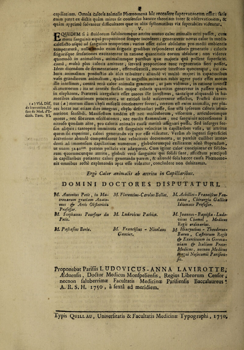 < 4 ) Vld. DifT. de Stevenfon,EC fais de Med. d’E- diab. Tom, VI» captUarium. Omnia caloris animalis Phosnomena hic recenfere fupervacaneum eff&t; fatis enim patet ex di&is quam mirus fu confenfus hancce theoriam inter & obfervacionem, <Sc quam apprime folvantur difficultates quae in aliis fyltematibus vix fuperabiles videntur. EQUIDEM fi a fluidorum folidorumque attritu mutuo calor animalis oriri pollet, curti motu (anguinisaequa proportione femper incederet; generaretur novus calor in medio calefn&o ufque ad fanguinis temperiem ; varius efiet calor abfolutus pro medii ambientis: temperatura, nul'lo%iodo enim frigoris gradibus refponderet caloris generatio ; caloris frigorifque fenfationes excitarentur in ratione quantitatis eorum abfolurae; non videtur quomodo in animalibus, animaliumque partibus quae majoris qua pollent fuperficiel causa , multo plus caloris amittunt, fervata proportione tunc regeneratio fieri poffier. Idem dicendum de fermentatione , effervefcentid, rnotuve inteftino quocnnqup , cui ca¬ loris animalium produftio ab aliis tribuitur ; aliunde vi multo majori in capacioribus vafis grandiorum animalium , quam in anguftis minorum tubis agere potis effet motus ille inteftinus, contra vero calor animalis generatur , ut jam vidimus, in ratione inverfit diametrorum ; ita ut centies forian major caloris quantitas generetur in paflere quam in elephante. Praeterea irregularis eflet motus ille inteftinus, tantafque aliquando in hu¬ moribus alterationes procrearet, ut eritiofi inde nafcerentur effecftus, Fruftra dicere¬ tur (<* ) motum illum chyli mifcela continenter foveri, certum eft enim animalia, per plu- res horas aut etiam dies integros, chylo defraudari poffe, fine ul!& ipforum caloris immi¬ nutione fenlibili. Manifeftum tandem eft nec mufculorura, vifcerum , articulorumque motus , nec fibrarum ofcillitiones, nec cordis flammulam , nec fanguinis accendonem a nitrofo quodam aere, pro caloris animalis caufa merito affignari pofte. Sed infurget for- fan aliquis; tantopere imminuta eft fanguinis velocitas in capillaribus vafis , ut attritus quem ibi experitur, calori generando vix par effe videatur. Verum ab ingenti fuperficiei accretione abunde compenfantur haec velocitatis decrementa , ut patebit cuilibet atten¬ denti ad immenfum capillarium numerum , globulorumque exilitatem adeo ftupendam, ut unam 3i4oam partem pollicis vix adaquent. Cum igitur calor concipiatur ex folido- rum quorumcunque attritu, globuli vero fanguinis qui folidi funt, affri&um praecipui in capillaribus patiantur calori generando parem , & aliunde folahaecce caufa Phaenome¬ nis omnibus rette .explanandis apta e(Te videatur, concludere non dubitamus. Ergo Calor animalis ab attritu in Capillaribus, DOMINI DOCTORES DISPUTATURI. fA. Antonius Petit, in Ma¬ tronarum gratiam Anato- mes & Artis Objtetricis. ProfeJJor. 1M. Stephaniis Pourfour dit Petit. M. Pafcafus Borie. M- Florentius-Carolus Bellot. M. Ludovicus Pathiot. M• Francifcus - Nicolaus Cautier. AI. Achilles-Francifcus Fon- taine , Chirurgis, Gallico Idiomate Profejfor. M. Joannes - Baptijla - Ludo- vicus Chomel , Medicus Regis ordinarius. M- Hiacynthus - Theodorus- Baron , Cafirorum Regis & Exercituum in Germa¬ niam Italiam Proto- Medicus, necnon ftdedicus rnagni Nofocomii Parifien- jis. . ; Proponebat Parifiis LUDO VICUS-ANNA LAVIROTTE’ Aiduenfis, Doflor Medicus Monfpelienfis, Regius Librorum Cenfor , necnon faluberrimas Facultatis Medicinas Parifienfis Baccalaureus * A. R. S. H. 1750 » a fexta ad meridiem. Typis Quillau, Univerfitatis & Facultatis Medicina Typographi, 17 50,