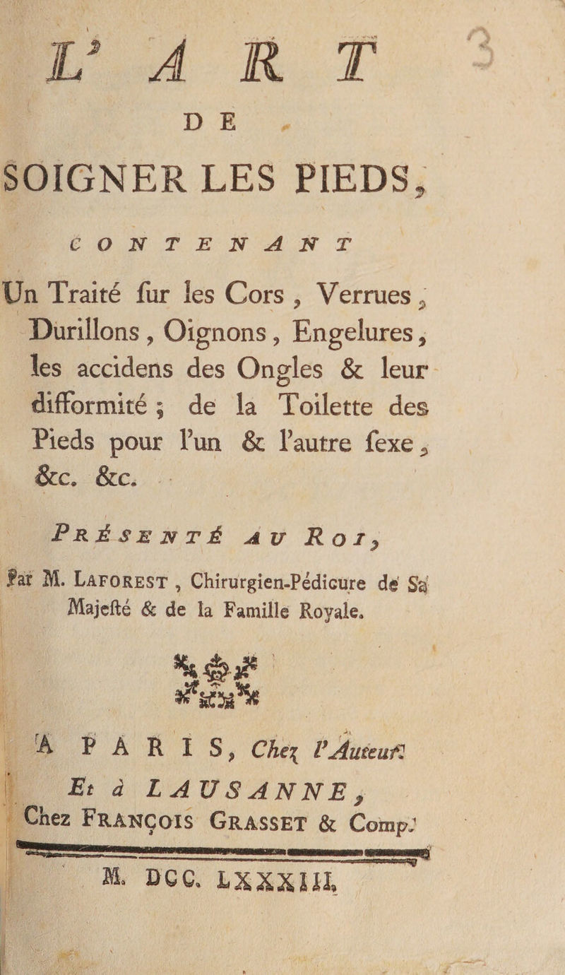 DE SOIGNER LES PIEDS, CONTENANT Un Traité fur les Cors , Verrues P Durillons , Oignons ? Engelures, les accidens des Ongles &amp; leur difformité ; de la Toilette des Pieds pour l’un &amp; Fautre fexe^ &amp;c. &amp;c. t ■ Présenté au Roi, far M. Laforest , Chirurgien-Pédicure dé Sa Majefté &amp; de la Famille Royale* Â PARIS, Che\ VAmcufl Et à LA US ANNE , Chez François Grasset &amp; Comp: ~~Pnn' .. — .h .