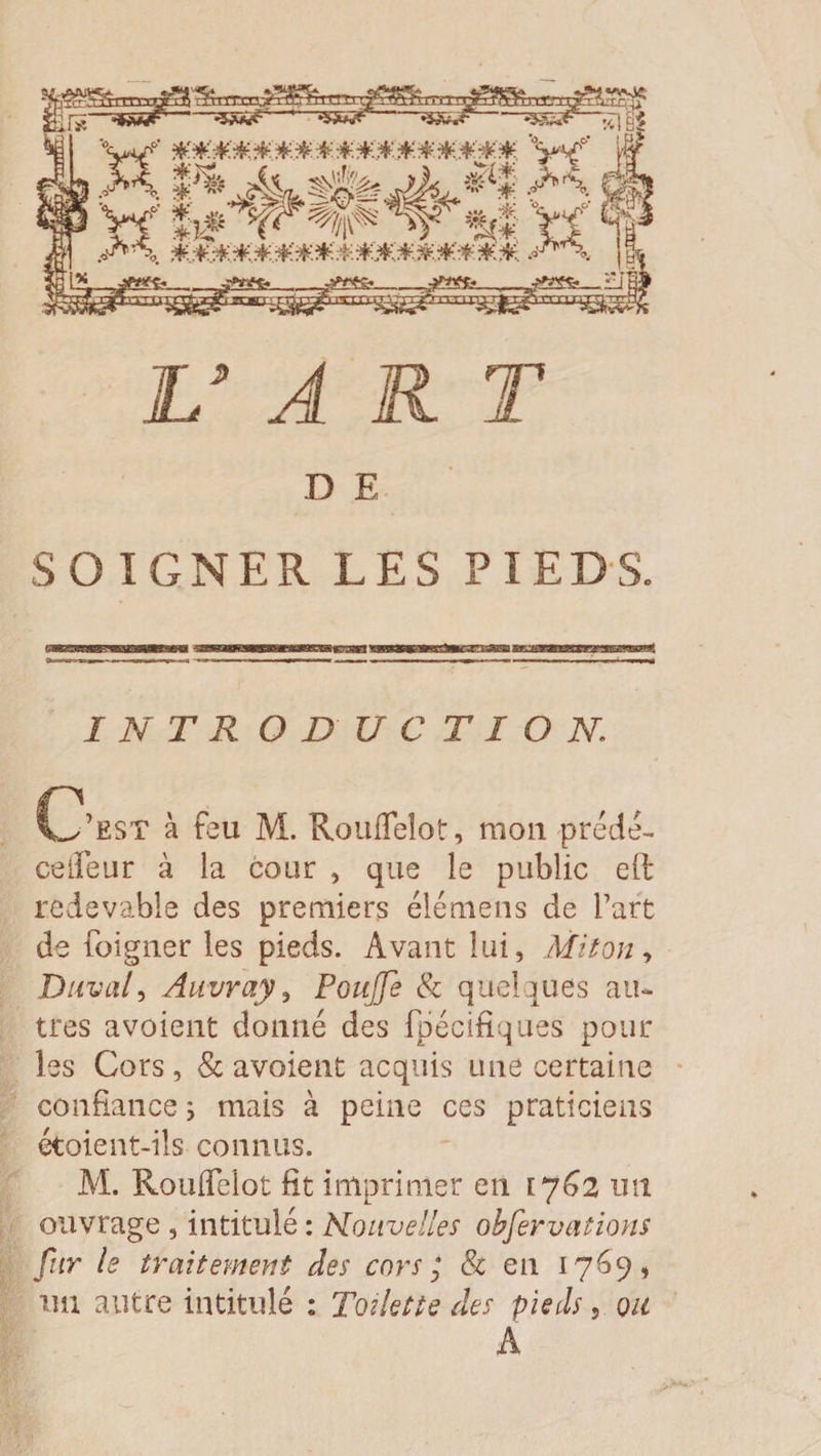 D E SOIGNER LES PIEDS. î N T R O D U C T I O N. C’est à feu M. Roufleîot, mou prede- celîeur à la cour , que le public eft redevable des premiers élémens de Part de Peigner les pieds. Avant lui, Mit on , Duval, Auvray, Pouffe &amp; quelques au¬ tres avoient donné des fpécifiques pour les Cors, &amp; avoient acquis une certaine confiance ; mais à peine ces praticiens étoient-ils connus. M. Rouflelot fit imprimer en 1762 un ouvrage , intitulé : Nouvelles obfervations fur le traitement des cors; &amp; en 1769, im autre intitulé : Toilette des pieds, ou A