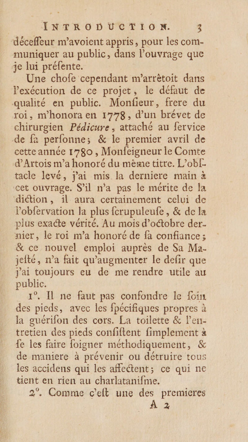 dêceffeur m’avoient appris, pour les com¬ muniquer au public, dans l’ouvrage que je lui préfente. Une chofe cependant m’arrëtoit dans l’exécution de ce projet, le défaut de qualité en public. Monfieur, frere du roi, m’honora en 17785 d’un brevet de chirurgien Pédicure, attaché au fervice de fa perforine i &amp; le premier avril de cette année 1780 , Monfeigneur le Comte d’Artois m’a honoré du même titre. L’obf- tacle levé, j’ai mis la derniere main à cet ouvrage. S’il 11’a pas le mérite de la diction, il aura certainement celui de i’obfervation la plus fcrupuleufe, &amp; de la plus exade vérité. Au mois d’odobre der¬ nier, le roi m’a honoré de fa confiance; &amp; ce nouvel emploi auprès de Sa Ma- jelté, n’a fait qu’augmenter le defir que j’ai toujours eu de me rendre utile au public. i°. Il ne faut pas confondre le foin des pieds, avec les fpécifiques propres à la guérifon des cors. La toilette &amp; l’en¬ tretien des pieds confident Amplement à le les faire foigner méthodiquement, &amp;c de maniéré à prévenir ou détruire tous les accidens qui les affedent; ce qui ne tient en rien au charlatanifme. 3°. Comme c’eft une des premières