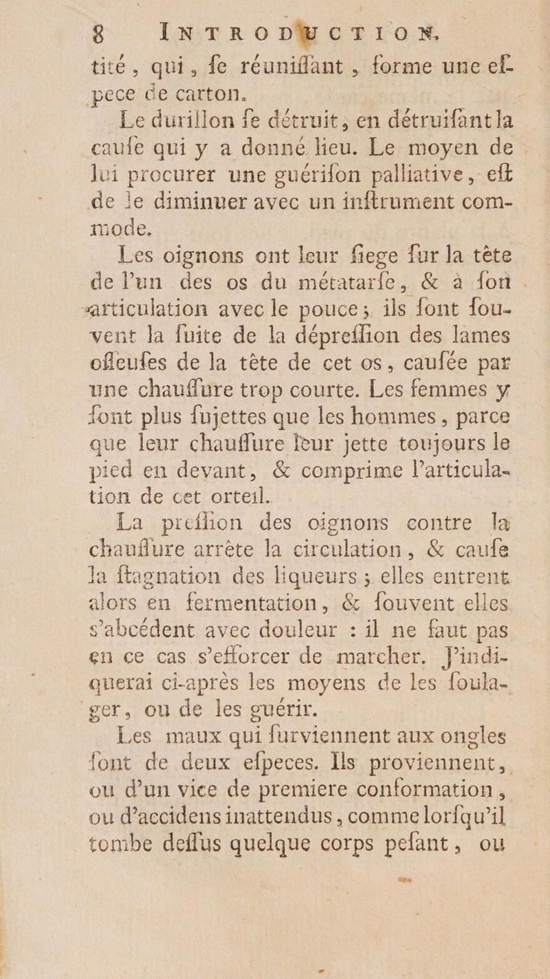 tité , qui 3 fe réunifiant , forme une eL pece de carton. Le durillon fe détruit , en détruifant la caufe qui y a donné lieu. Le moyen de lui procurer une guérifon palliative, eft de le diminuer avec un infiniment com¬ mode. Les oignons ont leur fiege fur la tète de fun des os du métatarfe, &amp; a ion «articulation avec le pouce 5 ils font fou- vent la fuite de la dépreffion des lames ofleufes de la tête de cet os, caufée par une chauflure trop courte. Les femmes y font plus fujettes que les hommes , parce que leur chaulfure leur jette toujours le pied en devant, &amp; comprime l’articula¬ tion de cet orteil. La preilion des oignons contre la ch a u dure arrête la circulation , &amp; caufe la ftagnation des liqueurs ; elles entrent alors en fermentation, &amp; fouvent elles s’abcédent avec douleur : il ne faut pas en ce cas s’efforcer de marcher, j’indi¬ querai ci-après les moyens de les foula- ger, ou de les guérir. Les maux qui furviennent aux ongles ■font de deux efpeces. ïis proviennent, ou d’un vice de première conformation , ou d’aecidens inattendus, comme lorfqu’il tombe defius quelque corps pefant, ou