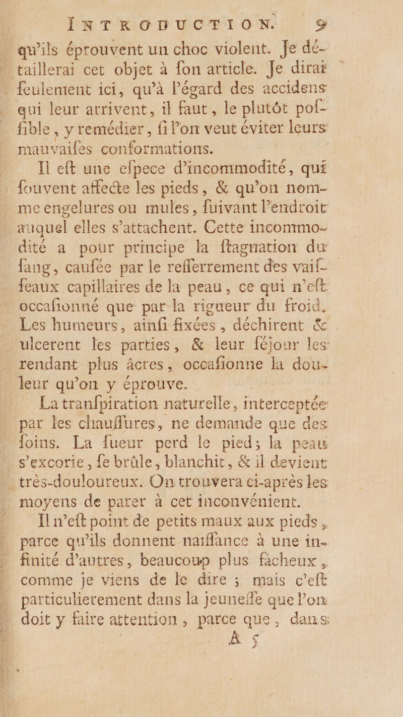qu’ils éprouvent un choc violent. Je dé¬ taillerai cet objet à Ton article. Je dirai feulement ici, qu’à l’égard des accident qui leur arrivent, il faut, le plutôt pof- fible , y remédier, fi l’on veut éviter leurs mauvaifes conformations. Il eft une efpece d’incommodité, qui fou vent affecte les pieds, &amp; qu’on nom¬ me engelures ou mules, fuivant l’endroit auquel elles s’attachent. Cette incommo¬ dité a pour principe la ftagnatian du fang, caufée par le refferrement des vaif- féaux capillaires de la peau, ce qui n’effc occafionné que par la rigueur du froid. Les humeurs, ainfi fixées , déchirent (5c ulcèrent les parties, &amp; leur féjour les rendant plus âcresoccafionné la dou¬ leur qu’on y éprouve. La tranfpiration naturelle 3 interceptée par les chauffures , ne demande que des foins. La fueur perd le pied; la peau s’excorie, fe brûle, blanchit, &amp; il devient très-douloureux. On trouvera ci-après les moyens de parer à cet inconvénient. Il n’eft point de petits maux aux pieds 9 parce qu’ils donnent naiflance à une in¬ finité d’autres, beaucoup plus fâcheux 5. comme je viens de le dire ; mais c’eft particulièrement dans la jeuneffe que l’on doit y faire attention , parce que , dans A s.