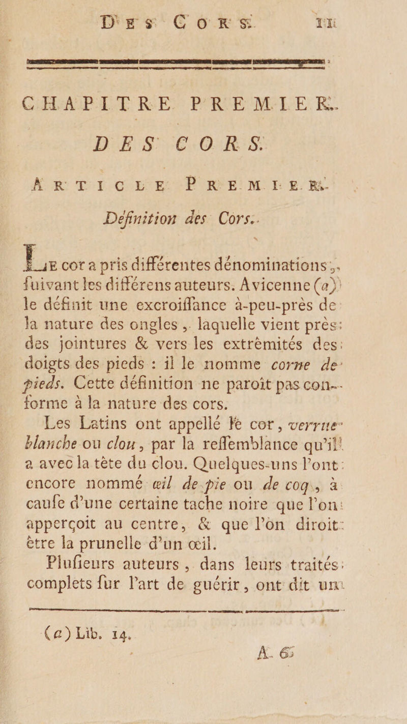 a—a———<■■■■bc————«iiw, r ■■■» > CHAPITRE PREMIEL DES CORS. Article Premie r.- Défnition àes Cors. \ .Le cor a pris différentes dénominations fiuivant ies différens auteurs. Avicenne Ça) le définit une excroiffance à-peu-près de la nature des ongles , laquelle vient près: des jointures &amp; vers les extrémités des; doigts des pieds : il le nomme corne de’ pieds. Cette définition 11e paroît pas con~- forme à la nature des cors. Les Latins ont appellé fo cor, verrue • blanche ou clou, par la reffemblance qu’il! a avec la tète du clou. Quelques-uns l’ont; encore nommé œil de pie ou de coq , à caufe d’une certaine tache noire que l’on apperçoit au centre, &amp; que l’on diroit; être la prunelle d’un œil. Plufieurs auteurs, dans leurs traités- complets fur l’art de guérir, ont dit um A- 6>j (c) Lib. 14.