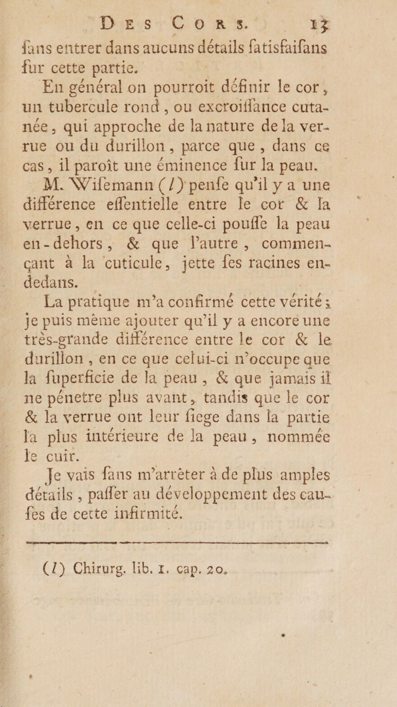 fans entrer dans aucuns détails fatisfaifans fur cette partie. En général on pourroit définir le cor , un tubercule rond , ou excroidance cuta¬ née , qui approche de la nature de la ver¬ rue ou du durillon, parce que , dans ce cas, il paroit une éminence fur la peau. M. Wifemann (/) penfe qu’il y a une différence effentielle entre le cor &amp; îa verrue, en ce que celle-ci pouffe la peau en-dehors, &amp; que l’autre, commen¬ çant à la cuticule, jette fes racines en- dedans. La pratique m’a confirmé cette vérité je puis même ajouter qu’il y a encore une très-grande différence entre le cor &amp; le. durillon , en ce que celui-ci n’occupe que la fuperficie de la peau , &amp; que jamais il ne pénétré plus avant, tandis que le cor &amp; la verrue ont leur ficge dans la partie la plus intérieure de la peau , nommée le cuir. Je vais fans m’arrêter à de plus amples détails , paffër au développement des cali¬ fes de cette infirmité.
