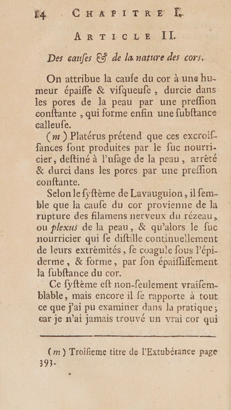 Des canfes & de la* nature des cors. On attribue la caufe du cor à une hu¬ meur épaiffe & vifqueufe , durcie dans les pores de la peau par une preffion confiante , qui forme enfin unefubftance ealleufe. (ni ) Pîatérus prétend que ces excroif» lances font produites par le fuc nourri¬ cier, deftiné à Pufage de la peau , arrêté & durci dans les pores par une prefiiou confiante. Selon le fyftême de Lavauguion, il feni- Me que la caufe du cor provienne de la rupture des filamens nerveux du rézeau* ou plexus de la peau, & qu’alors le fuc nourricier qui fe diftiile continuellement de leurs extrémités, fe coagule fous l’épi¬ derme , & forme, par fon épaifliffement la fubftance du cor. Ce lyftème eft non-feulement vraifem- blable, mais encore il fe rapporte à tout ce que j’ai pu examiner dans la pratique 5 car je n’ai jamais trouvé un vrai cor qui (m ) Tro-ifieme titre deTExtubérance page 393-