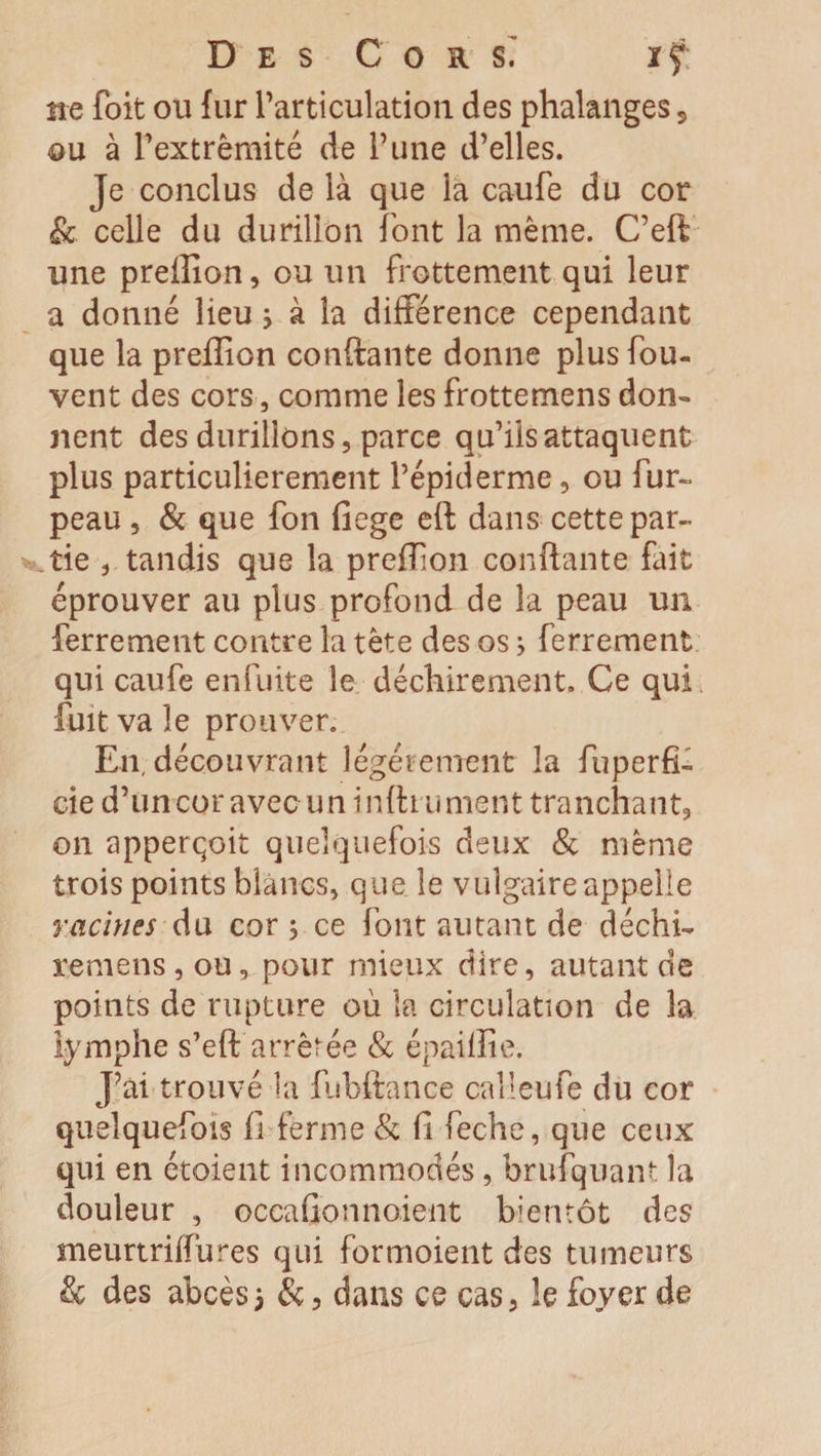 Des Cors.” ïf: ne foit ou fur l’articulation des phalanges, ou à Pextrêmité de Tune d’elles. Je conclus de là que la caufe du cor &amp; celle du durillon font la même. C’eft une preffion, ou un frottement qui leur a donné lieu ; à la différence cependant que la prefiion confiante donne plus fou- vent des cors, comme les frottemens don» nent des durillons, parce qu’ils attaquent plus particulièrement l’épiderme, ou fur- peau , &amp; que fon fiege eft dans cette par¬ tie , tandis que la prefiion confiante fait éprouver au plus profond de la peau un ferrement contre la tête des os3 ferrement qui caufe en fuite le déchirement. Ce qui fuit va le prouver. En, découvrant légèrement la fuperfî- de d’un cor avec u n i nfti ument tranchant, on apperçoit quelquefois deux &amp; même trois points blancs, que le vulgaire appelle racines du cor ; ce font autant de déchi- rumens, ou, pour mieux dire, autant de points de rupture ou la circulation de la lymphe s’eft arrêtée &amp; épailîie. J’ai trouvé la fubftance calleufe du cor quelquefois fi ferme &amp; fi feche, que ceux qui en étaient incommodés , brufquant la douleur , occafionnoient bientôt des meurtriflures qui formoient des tumeurs