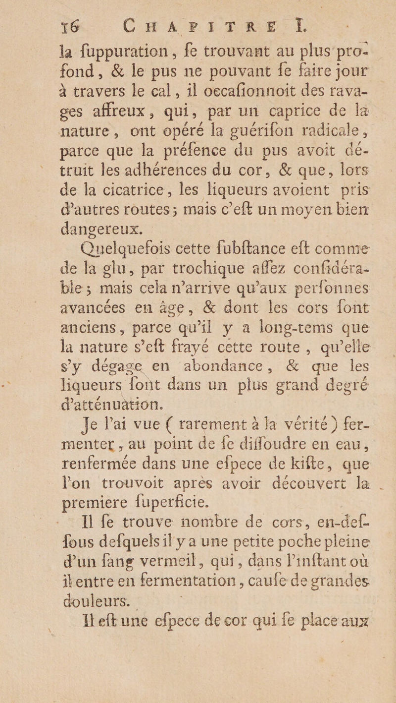 Chapitre L la fuppu ration, fe trouvant au plus pro¬ fond , & le pus ne pouvant fe faire jour à travers le cal, il oecafionnoit des rava¬ ges affreux , qui, par un caprice de la- nature , ont opéré la guérifon radicale, parce que la préfence du pus avoit dé¬ truit les adhérences du cor, & que, lors de la cicatrice, les liqueurs a voient pris d’autres routes $ mais c’eft un moyen bien dangereux. Quelquefois cette fubftance eft comme de la glu, par trochique affez confidéra- ble > mais cela n’arrive qu’aux perfonnes avancées en âge, & dont les cors font anciens, parce qu’il y a long-tems que la nature s’eft frayé cette route , qu’elle s’y dégage en abondance, & que les liqueurs font dans un plus grand degré d’atténuàèion. Je l’ai vue ( rarement à la vérité) fer¬ menter ? au point de fe diifoudre en eau, renfermée dans une efpece de kifte, que l’on trouvoit après avoir découvert la première fuperfîcie. 11 fe trouve nombre de cors, en-def* fous defquels il y a une petite poche pleine d’un fang vermeil , qui, dans Finftantoù il entre en fermentation, caufe de grandes douleurs.