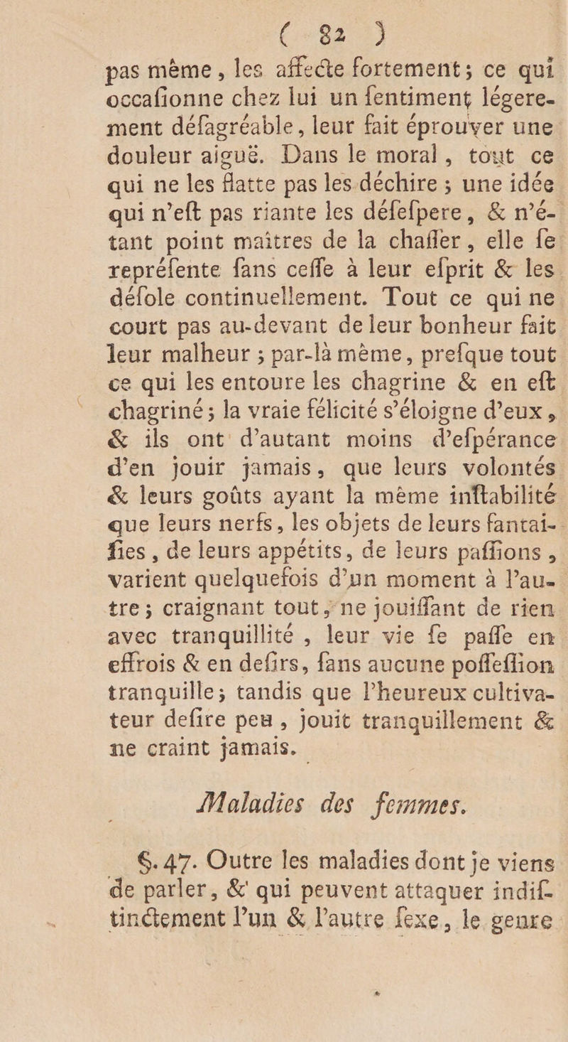 pas meme, les affecte fortement; ce qui occafionne chez lui un fentiment; légère¬ ment défagréable, leur fait éprouver une douleur aiguë. Dans le moral, tout ce qui ne les flatte pas les déchire ; une idée qui n’eft pas riante les défefpere, & n’é¬ tant point maîtres de la chaflèr, elle Te repréfente, fans cefle à leur efprit & les défoie continuellement. Tout ce qui ne court pas au-devant de leur bonheur fait leur malheur ; par-là même, prefque tout ce qui les entoure les chagrine & en eft chagriné ; la vraie félicité s’éloigne d’eux 9 & ils ont d’autant moins d’efpérance d’en jouir jamais, que leurs volontés & leurs goûts ayant la meme inhabilité que leurs nerfs, les objets de leurs fan tai¬ lles , de leurs appétits, de leurs paillons , varient quelquefois d’un moment à l’au¬ tre; craignant tout, ne jouiffant de rien avec tranquillité , leur vie fe paffe en effrois & en defirs, fans aucune poffefîion tranquille; tandis que l’heureux cultiva¬ teur defire peu , jouit tranquillement & ne craint jamais. Maladies des femmes. §.47. Outre les maladies dont je viens de parler, &' qui peuvent attaquer indif- tindement l’iin & l’autre fexe, le genre
