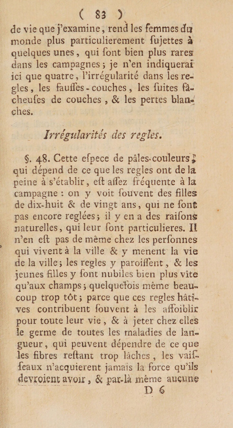 de vie que j’examine, rend les femmes du monde plus particulièrement fujettes à quelques unes, qui font bien plus rares dans les campagnes ; je n’en indiquerai ici que quatre, rirregularité dans les ré¬ glés , les fauifes - couches, les fuites fâ- cheufes de couches , &amp; les pertes blan¬ ches. Irrégularités des réglés. §. 48. Cette efpece de pâles*couleurs J qui dépend de ce que les réglés ont de la peine à s’établir, eft aifez fréquente à la campagne : on y voit fouvent des filles de dix-huit &amp; de vingt ans, qui ne font pas encore réglées ; il y en a des raifons naturelles, qui leur font particulières. Iî n’en eft pas de même chez les perfonnes qui vivent à la ville &amp; y mènent la vie de la ville ; les réglés y paroilfent, &amp; les jeunes filles y font nubiles bien plus vite qu’aux champs * quelquefois même beau¬ coup trop tôt ; parce que ces réglés hâti¬ ves contribuent fouvent à les afîbiblijc pour toute leur vie , &amp; à jeter chez elles îe germe de toutes les maladies de lan« gueur, qui peuvent dépendre de ce que, les fibres reftant trop lâches , les vai£ féaux n’acquierent jamais la force qu’ils devroient avoir 5 &amp; par-là même aucun# D 6