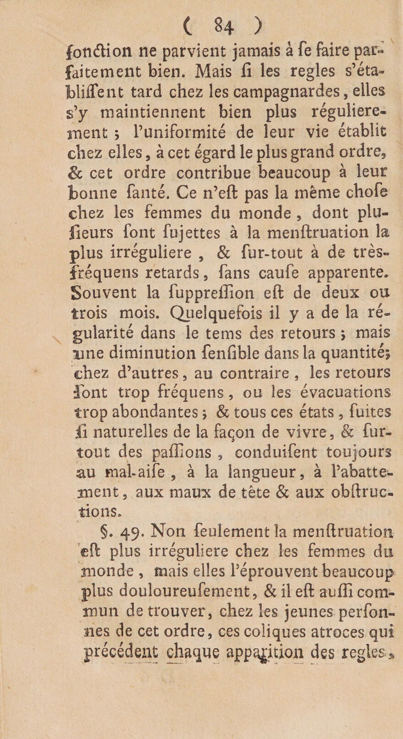 C U > ( fon&amp;ion ne parvient jamais à fe faire par¬ faitement bien. Mais fi les réglés s’éta- bliffent tard chez les campagnardes, elles s’y maintiennent bien plus régulière¬ ment ; l’uniformité de leur vie établit chez elles, à cet égard le plus grand ordre, &amp; cet ordre contribue beaucoup à leur bonne fanté. Ce n’eft pas la même chofe chez les femmes du monde , dont plu¬ sieurs font fujettes à la menftruation la plus irrégulière , &amp; fur-tout à de très- fréquens retards, fans caufe apparente. Souvent la fupprefiion eft de deux ou trois mois. Quelquefois il y a de la ré¬ gularité dans le tems des retours * mais une diminution fenfible dans la quantité? chez d’autres, au contraire , les retours •font trop fréquens, ou les évacuations trop abondantes * &amp; tous ces états, fuites iî naturelles de la façon de vivre, &amp; fur- tout des paillons , conduifent toujours au mal-aife , à la langueur, à l’abatte¬ ment , aux maux de tête &amp; aux obftruc- tions. §. 49. Non feulement la menftruation eft plus irrégulière chez les femmes du monde , mais elles l’éprouvent beaucoup plus douloureufement, &amp; il eft aufii com¬ mun de trouver, chez les jeunes person¬ nes de cet ordre, ces coliques atroces qui précédent chaque apparition des réglés