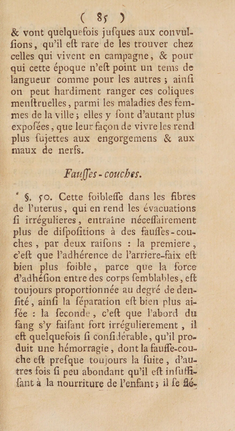 &amp; vont quelquefois jufques aux convul- fions, qu’il eft rare de les trouver chez celles qui vivent en campagne, &amp; pour qui cette époque n’eft point un tems de langueur comme pour les autres ; ainfi on peut hardiment ranger ces coliques menftruelles, parmi les maladies des fem¬ mes de la ville ; elles y font d’autant plus expofees, que leur façon de vivre les rend plus fujettes aux engorgemens &amp; aux maux de nerfs. Fauffes-couches. §, fo. Cette foiblefle dans les fibres de l’uterus, qui en rend les évacuations fi irrégulières, entraîne néceflairement plus de difpofitions à des faufTes-cou¬ ches , par deux raifons : la première , c’eft que l’adhérence de l’arriere-faix eft bien plus foibîe, parce que la force d’adhéfion entre des corps femblables, eft toujours proportionnée au degré deden- fité, ainfi la réparation eft bien plus ai- fée : la fécondé , c’eft que l’abord du fang s’y faifant fort irrégulièrement , il eft quelquefois fi confidérable, qu’il pro¬ duit une hémorragie, dont la fauffe-cou- che eft prefqtie toujours la fuite, d’au¬ tres fois fi peu abondant qu’il eft infufti- fant à la nourriture de l’enfant j il fe âé~