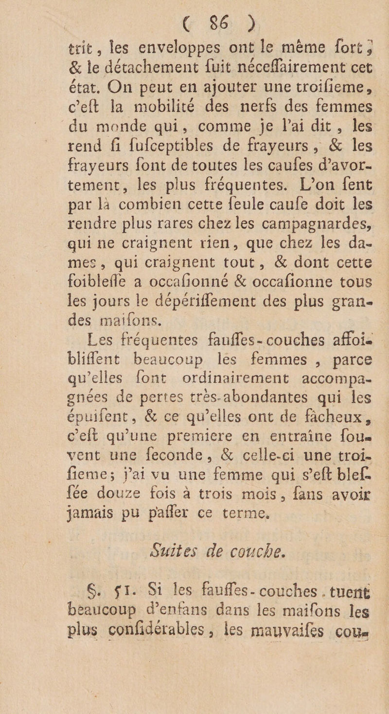 Ç 8£ ) tnt, les enveloppes ont le même fort i &amp; le détachement fuit nécelfairement cet état. On peut en ajouter une troifieme, c’eft la mobilité des nerfs des femmes du monde qui, comme je l’ai dit , les rend 11 fufceptibîes de frayeurs , &amp; les frayeurs font de toutes les caufes d’avor¬ tement, les plus fréquentes. L’on fent par là combien cette feule caufe doit les rendre plus rares chez les campagnardes, qui ne craignent rien, que chez les da¬ mes , qui craignent tout, &amp; dont cette foibleiîe a occafionné &amp; occailonne tous les jours le dépérilfement des plus gran¬ des mai fous. Les fréquentes fauffes-couches affoi- bliifent beaucoup les femmes , parce qu’elles font ordinairement accompa¬ gnées de pertes très.abondantes qui les épuifent, &amp; ce qu’elles ont de fâcheux9 e’eft qu’une première en entraîne fou- vent une fécondé, &amp; celle-ci une troi- Jieme; i’ai vu une femme qui s’eh bief, fée douze fois à trois mois, fans avoir jamais pu p'aifer ce terme. Suites de couche. §. fl. Si les faulles- couches . tuent beaucoup d’enfans dans les maifons les plus confidérables, les mauvaifes cou«