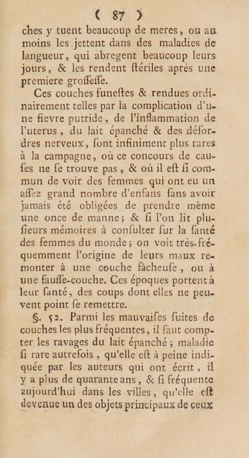 ches y tuent beaucoup de meres, ou au moins les jettent dans des maladies de langueur, qui abrègent beaucoup leurs jours, &amp; les rendent ftériles après une première groffeife. Ces couches funeftes &amp; rendues ordi¬ nairement telles par la complication d'u¬ ne fievre putride, de l’inflammation de Puterus , du lait épanché &amp; des défor- dres nerveux, font infiniment plus rares à la campagne, où ce concours de cau- fes ne fe trouve pas , &amp; où il eft fi com¬ mun de voir des femmes qui ont eu un allez grand nombre d’etifans fans avoir jamais été obligées de prendre même une once de manne; &amp; fi l’on lit plu- fieurs mémoires à confulter fur la fanté des femmes du monde; on voit très-fré¬ quemment l’origine de leurs maux re¬ monter à une couche fâcheufe , ou à une fa uife-couche. Ces époques portent à leur fanté, des coups dont elles ne peu¬ vent point fe remettre. §. 52. Parmi les mauvaifes fuites de couches les plus fréquentes, il faut comp¬ ter les ravages du lait épanché ; maladie fi rare autrefois , qu’elle eft à peine indi¬ quée par les auteurs qui ont écrit, il y a plus de quarante ans, &amp; fi fréquente aujourd'hui dans les villes , qu’elle eft devenue tm des objets principaux de ceux