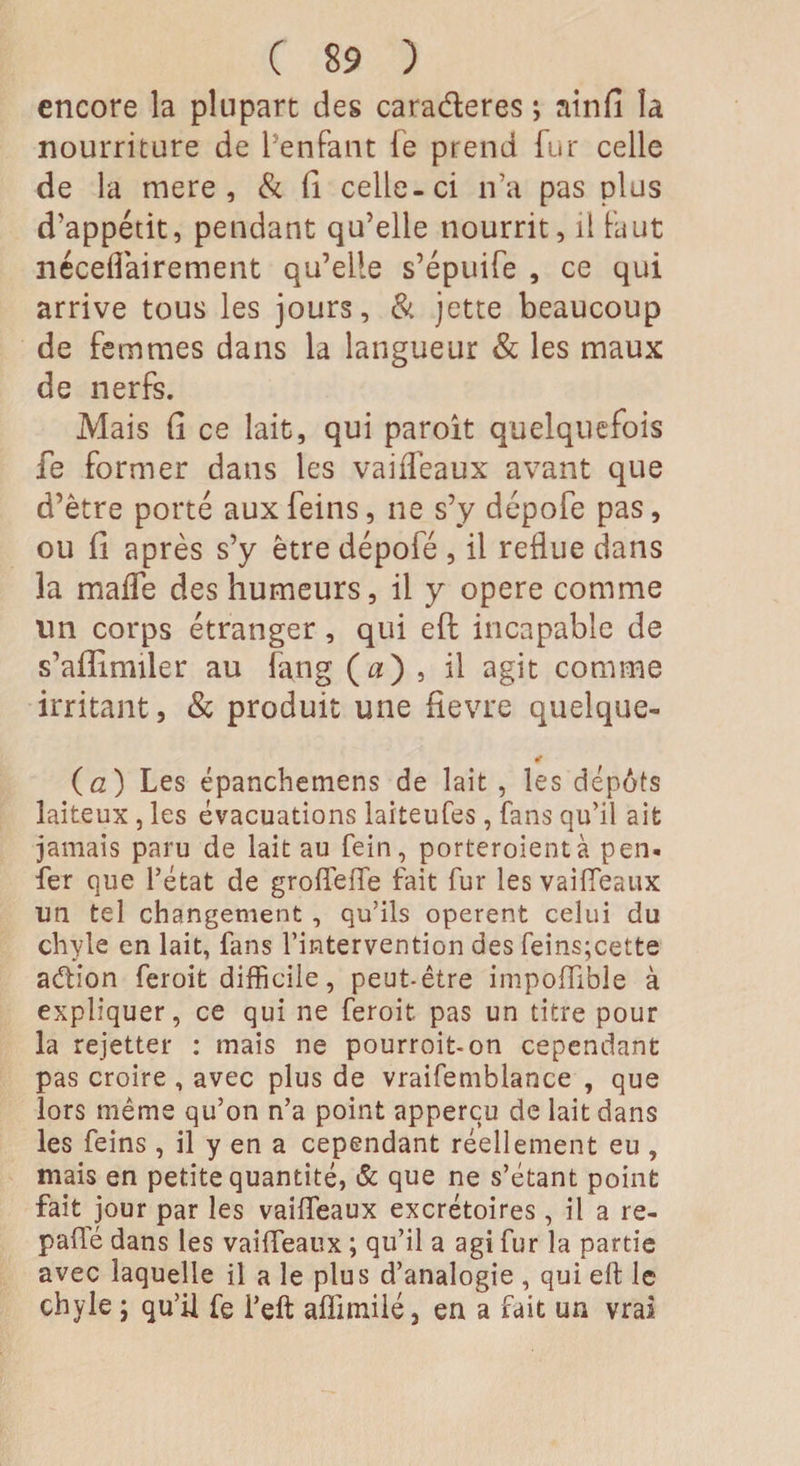 encore la plupart des caraderes ; ainfi la nourriture de l’enfant le prend fur celle de la mere , &amp; li celle-ci n’a pas plus d'appétit, pendant qu’elle nourrit, il faut néceflairement qu’elle s’épuife , ce qui arrive tous les jours, &amp; jette beaucoup de femmes dans la langueur &amp; les maux de nerfs. Mais Ci ce lait, qui paroît quelquefois fe former dans les vaiffeaux avant que d’être porté aux feins, ne s’y dépofe pas, ou li après s’y être dépofé , il reflue dans la maffe des humeurs, il y opéré comme lin corps étranger, qui eft incapable de s’alîimiler au fang (n) , il agit comme irritant, &amp; produit une fievre quelque- «r (a) Les épanchemens de lait , les dépôts laiteux , les évacuations laiteufes, fans qu’il ait jamais paru de lait au fein, porteroientà pen. fer que l’état de groflfeffe fait fur les vaiffeaux un tel changement , qu’ils opèrent celui du chyle en lait, fans l’intervention des feins;cette aétion feroit difficile, peut-être impoffible à expliquer, ce qui ne feroit pas un titre pour la rejetter : mais ne pourroit-on cependant pas croire , avec plus de vraifemblance , que lors même qu’on n’a point appercu de lait dans les feins , il y en a cependant réellement eu , mais en petite quantité, &amp; que ne s’étant point fait jour par les vaiffeaux excrétoires, il a re¬ paie dans les vaiffeaux ; qu’il a agi fur la partie avec laquelle il a le plus d’analogie , qui eft le chyle ; qu’il fe i’eft aflimilé, en a fait un vrai
