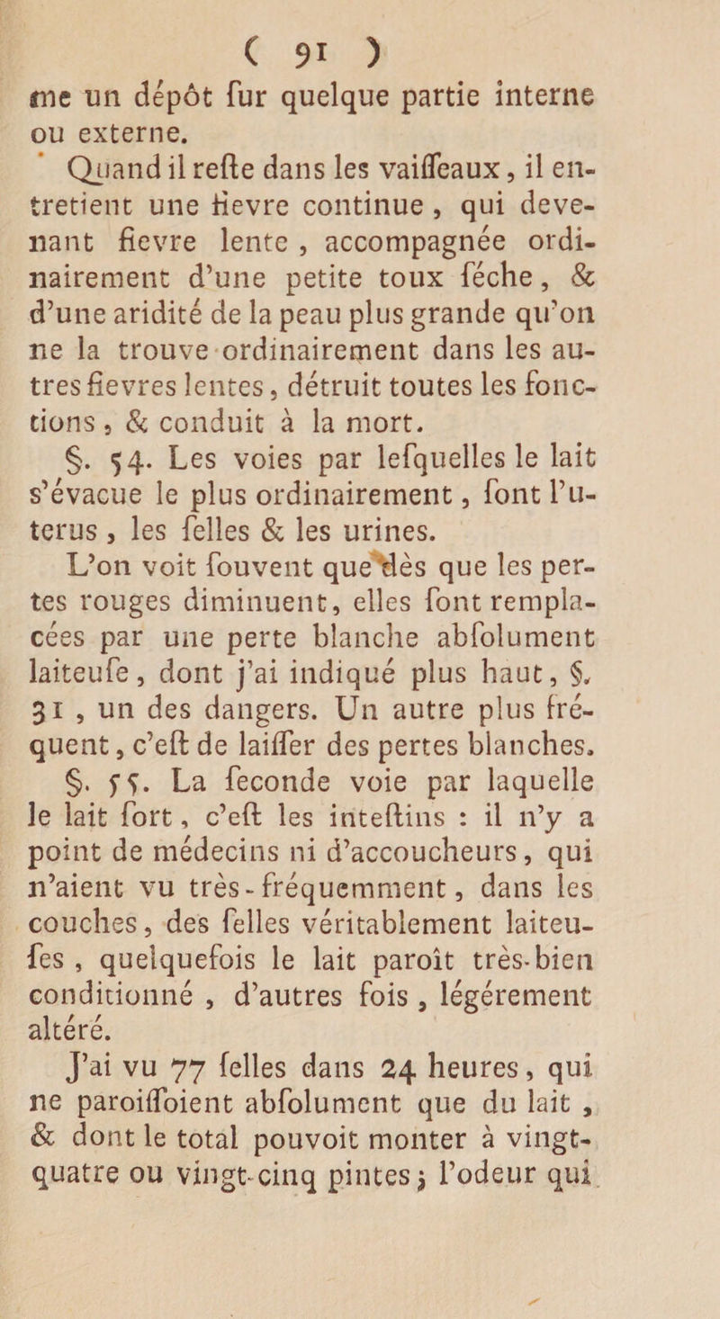 me un dépôt fur quelque partie interne ou externe. Quand il refte dans les vaiffeaux, il en¬ tretient une tievre continue , qui deve¬ nant fievre lente , accompagnée ordi¬ nairement d’une petite toux féche, & d’une aridité de la peau plus grande qu’on ne la trouve ordinairement dans les au¬ tres fievres lentes, détruit toutes les fonc¬ tions 5 & conduit à la mort. §. 54. Les voies par lefquelles le lait s’évacue le plus ordinairement, font l’u- terus, les felles & les urines. L’on voit fouvent queues que les per¬ tes rouges diminuent, elles font rempla¬ cées par une perte blanche abfolument laiteufe, dont j’ai indiqué plus haut, §, 31 , un des dangers. Un autre plus fré¬ quent , c’eft de lailfer des pertes blanches. §. SS- La fécondé voie par laquelle le lait fort, c’eft les inteftins : il 11’y a point de médecins ni d’accoucheurs, qui n’aient vu très-fréquemment, dans les couches, des felles véritablement laiteu¬ fe s , quelquefois le lait paroît très-bien conditionné , d’autres fois , légèrement altéré. J’ai vu 77 felles dans 24 heures, qui ne paroiifoient abfolument que du lait , & dont le total pouvoit monter à vingt- quatre ou vingt-cinq pintes j l’odeur qui
