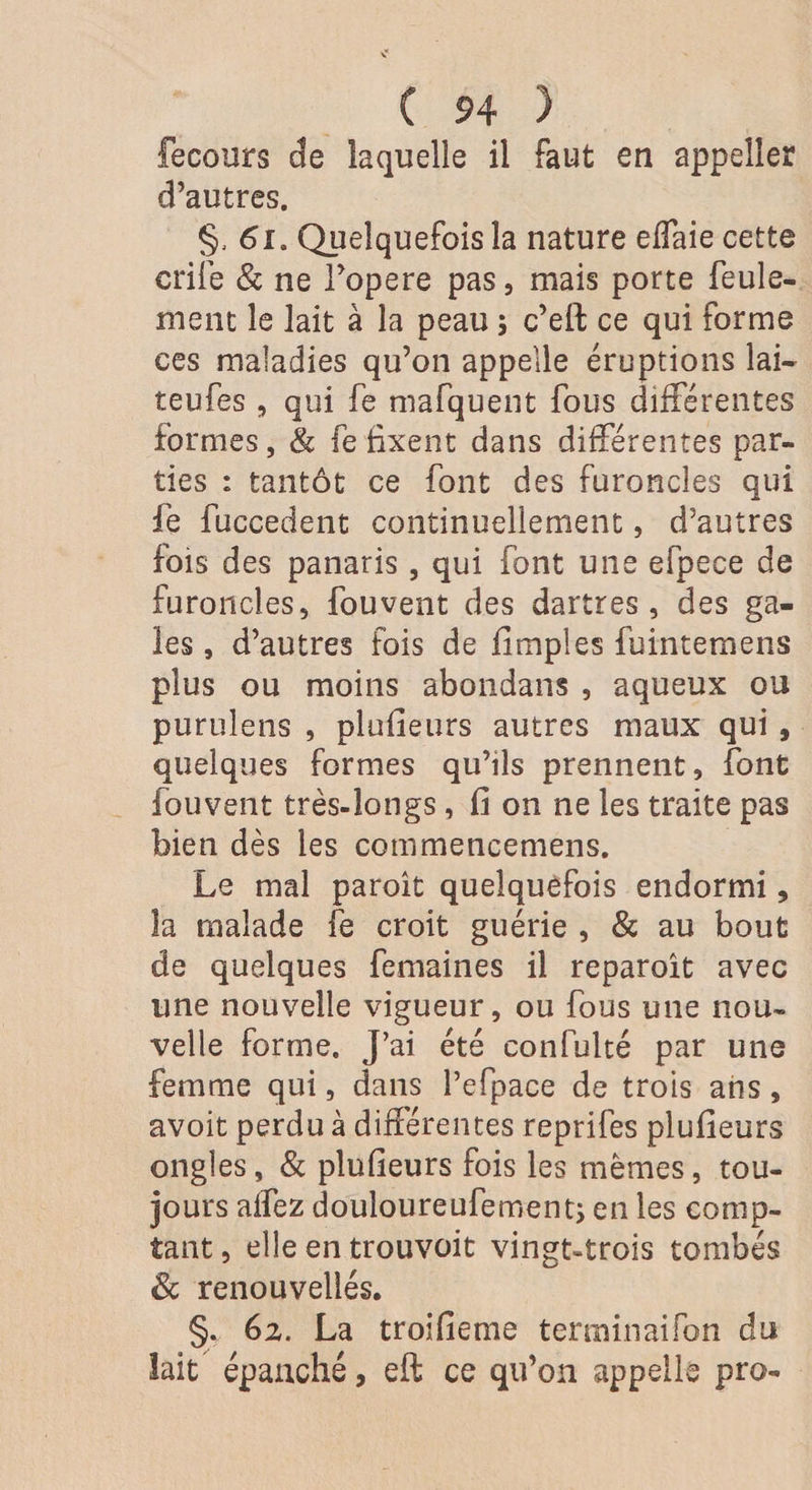 fecours de laquelle il faut en appelîer d’autres. §, 61. Quelquefois la nature effaie cette crife &amp; ne l’opere pas, mais porte feule¬ ment le lait à la peau ; c’eft ce qui forme ces maladies qu’on appelle éruptions lai- teufes , qui fe mafquent fous différentes formes, &amp; fe fixent dans différentes par¬ ties : tantôt ce font des furoncles qui fe fuccedent continuellement, d’autres fois des panaris, qui font une efpece de furoncles, fou vent des dartres, des ga¬ les , d’autres fois de fimples fuintemens plus ou moins abondans , aqueux ou purulens , plusieurs autres maux qui , quelques formes qu’ils prennent, font fouvent très-longs, fi on ne les traite pas bien dès les commencemens. Le mal paroit quelquefois endormi, la malade fe croit guérie , &amp; au bout de quelques femaines il reparoit avec une nouvelle vigueur, ou fous une nou¬ velle forme. J’ai été confulté par une femme qui, dans l’efpace de trois ans, avoit perdu à différentes reprifes plufieurs ongles, &amp; plufieurs fois les mêmes, tou¬ jours affez douloureufement; en les comp¬ tant, elle en trouvoit vingt-trois tombés 8c renouvelles. §., 6z. La troifieme terminai Ton du lait épanché, eft ce qu’on appelle pro-