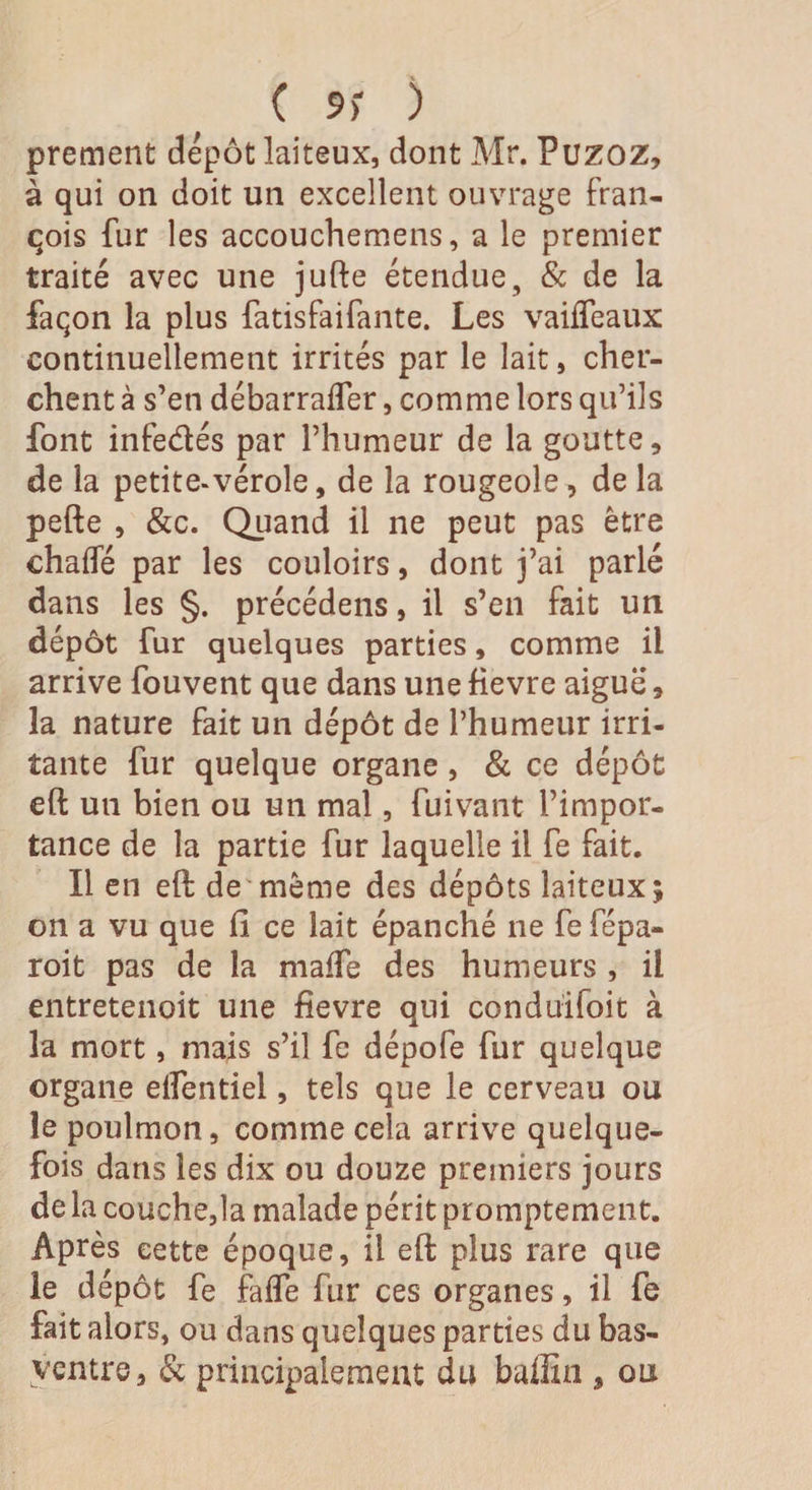 ( 9) ) prement dépôt laiteux, dont Mr. Puzoz, à qui on doit un excellent ouvrage fran- çois fur les accouchemens, a le premier traité avec une jufte étendue, &amp; de la façon la plus fatisfaifante. Les vaiffeaux continuellement irrités par le lait, cher¬ chent à s’en débarrafler, comme lors qu’ils font infe&amp;és par l’humeur de la goutte, de la petite.vérole, de la rougeole, de la pefte , &amp;c. Quand il ne peut pas être chaffé par les couloirs, dont j’ai parlé dans les §. précédens, il s’en fait un dépôt fur quelques parties, comme il arrive fouvent que dans unefievre aiguë, la nature fait un dépôt de l’humeur irri¬ tante fur quelque organe, &amp; ce dépôt eft un bien ou un mal, fuivant l’impor¬ tance de la partie fur laquelle il fe fait. Il en eft de même des dépôts laiteux; on a vu que fi ce lait épanché ne fe fépa- roit pas de la maffe des humeurs , il entretenait une fievre qui conduifoit à la mort, mais s’il fe dépofe fur quelque organe eifentiel, tels que le cerveau ou le poulmon, comme cela arrive quelque¬ fois dans les dix ou douze premiers jours de la couche,la malade périt promptement. Après cette époque, il eft plus rare que le dépôt fe fafle fur ces organes, il fe fait alors, ou dans quelques parties du bas- ventre, &amp; principalement du baffin , ou