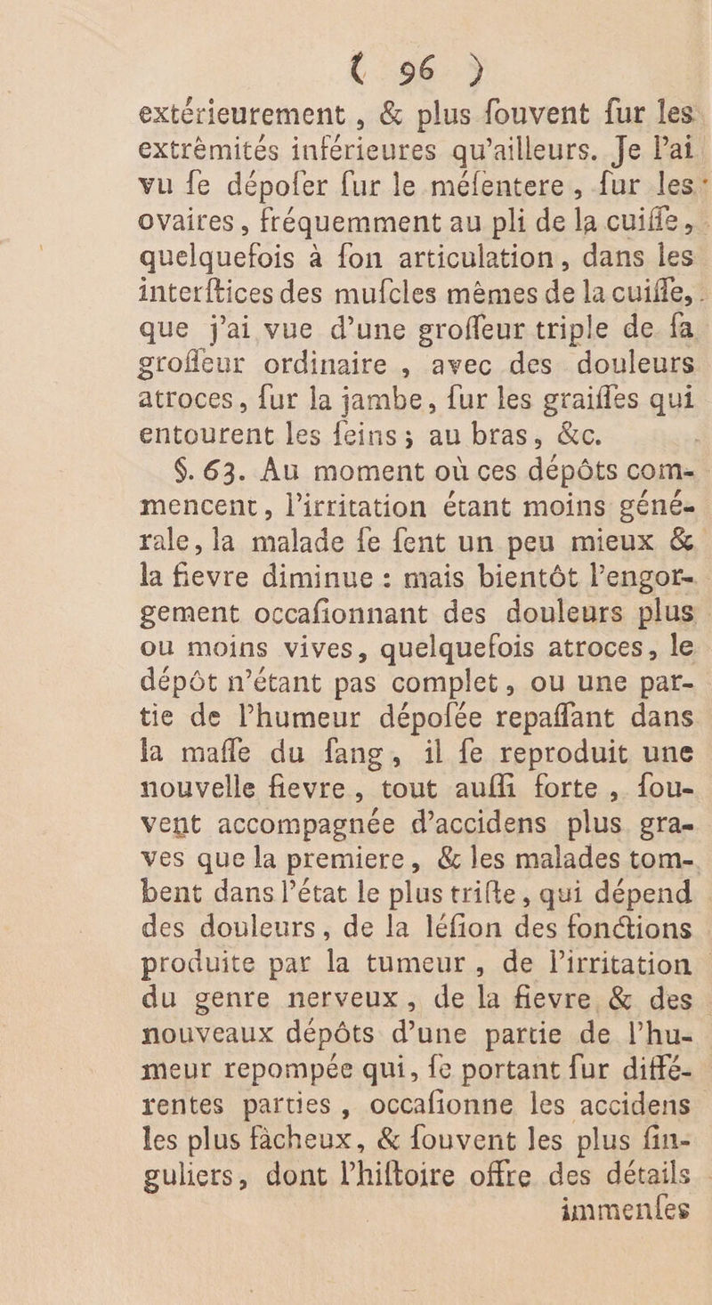 ( $6 ) extérieurement, &amp; plus fouvent fur les extrémités inférieures qu’ailleurs. Je l’ai vu fe dépofer fur le méfèntere , fur les • ovaires, fréquemment au pli de la cuifie, quelquefois à fon articulation, dans les interftices des mufcles mêmes de la cuifie,. que j’ai vue d’une groffeur triple de fa grofleur ordinaire , avec des douleurs atroces, fur la jambe, fur les graiffes qui entourent les feins ; au bras, &amp;c. §. 63. Au moment où ces dépôts com¬ mencent , l’irritation étant moins géné¬ rale, la malade fe fent un peu mieux 8c la fievre diminue : mais bientôt l’engor¬ gement oecaflonnant des douleurs plus ou moins vives, quelquefois atroces, le dépôt n’étant pas complet, ou une par¬ tie de l’humeur dépofée repaflant dans la maffe du fang, il fe reproduit une nouvelle fievre , tout aufli forte , fou- vent accompagnée d’accidens plus gra¬ ves que la première , &amp; les malades tom¬ bent dans l’état le plus trifie, qui dépend des douleurs, de la léfion des fondions produite par la tumeur , de l’irritation du genre nerveux, de la fievre 8c des nouveaux dépôts d’une partie de l’hu¬ meur repompée qui, fe portant fur diffé¬ rentes parties , occafionne les accidens les plus fâcheux, 8c fouvent les plus fin- guliers, dont Phiftoire offre des détails immenfes