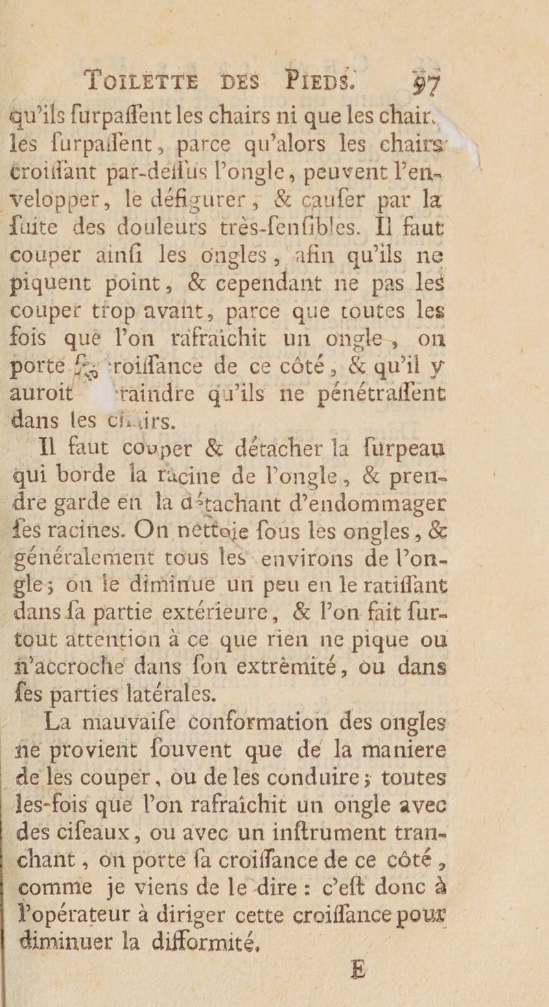 qu’ils furpaffent les chairs ni que les chair, les furpaifent, parce qu’alors les chairs t roi Tant par-deiius l’ongle, peuvent l’en¬ velopper, le défigurer, &amp; caufer par la fuite des douleurs très-fenfibîes. Il faut couper ainfi les ongles, afin qu’ils ne piquent point, &amp; cependant ne pas les couper trop avant, parce que toutes les fois que l’on rafraîchit un ongle , on porte roifiance de ce côté, &amp; qu’il y auroit Taindre qu’ils 11e pénétraient dans les chfirs. Il faut couper &amp; détacher la fürpeau qui borde la racine de Fongle, &amp; pren¬ dre garde en la attachant d’endommager les racines. On nettoie fous les ongles, &amp; généralement tous les environs de l’on¬ gle; on ie diminue un peu en le ratifiant dans fa partie extérieure, &amp; l’on fait fur- tout attention à ce que rien ne pique on n’accroche dans fon extrémité, ou dans fes parties latérales. La mauvaife conformation des ongles ne provient fouvent que de la maniéré de les couper, ou de les conduire ; toutes les-fois que l’on rafraîchit un ongle avec des cifeaux, ou avec un infiniment tran¬ chant , on porte fa croifiance de ce côté 9 comme je viens de le dire : e’efi donc à l’opérateur à diriger cette croifiance pom’ diminuer la difformité. E