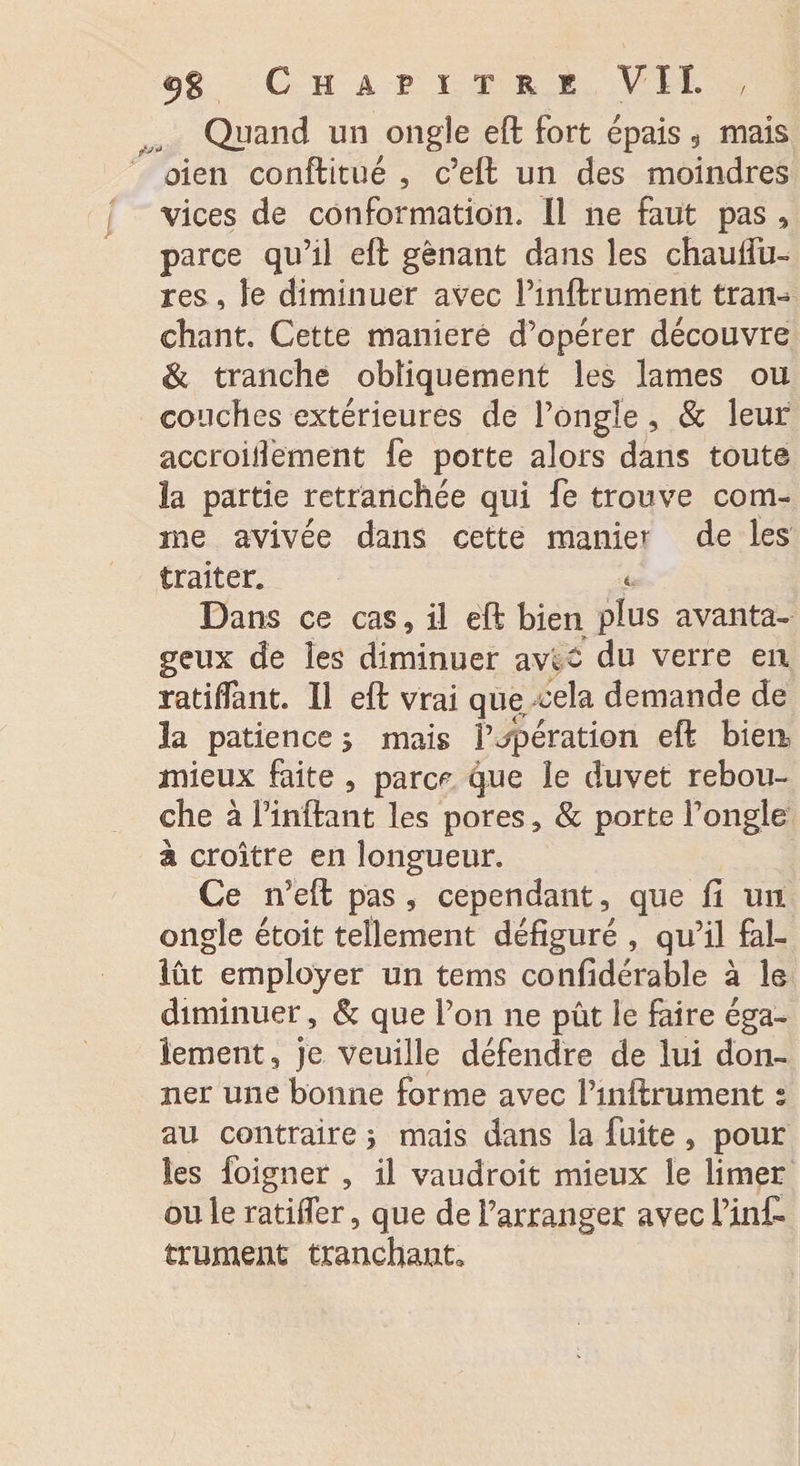 Chapitre VIL , Quand un ongle eft fort épais 9 mais oien conftitué , c’eft un des moindres vices de conformation. Il ne faut pas , parce qu’il eft gênant dans les chaulib¬ res , le diminuer avec Pinftrument tran¬ chant. Cette maniéré d’opérer découvre &amp; tranche obliquement les lames ou couches extérieures de l’ongle, &amp; leur accroiilèment fe porte alors dans toute la partie retranchée qui fe trouve com¬ me avivée dans cette manier de les traiter. * Dans ce cas, il eft bien plus avanta¬ geux de les diminuer avl £ du verre en ratiffant. 11 eft vrai que cela demande de la patience 5 mais P opération eft bien mieux faite , parc^ que le duvet rebou¬ che à Pinftant les pores, &amp; porte l’ongle à croître en longueur. Ce n’eft pas , cependant, que fi un ongle étoit tellement défiguré , qu’il fal¬ lût employer un tems confidérable à le diminuer, &amp; que l’on ne pût le faire éga¬ lement, je veuille défendre de lui don¬ ner une bonne forme avec Pmftrument s au contraire j mais dans la fuite , pour les foigner , il vaudroit mieux le limer ou le ratifier, que de l’arranger avec Tint trament tranchant.