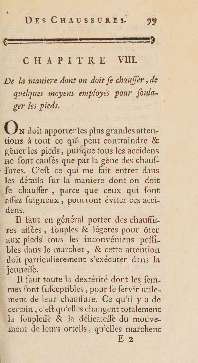 4 Des Chaussure s. 99 1 , CHAPITRE VIII. De la maniéré dont on doit fe chauffer, de quelques moyens employés pour foula- ger les pieds. On doit apporter les plus grandes atten¬ tions à tout ce qn peut contraindre &amp; gêner les pieds, puiiquetous les accidens ne font caufés que par la gène des chauf- fures. C’eft ce qui me fait entrer dans les détails fur la maniéré dont on doit fe chauffer , parce que ceux qui font alfez foigneux , pourront éviter ces acci¬ dens. Il faut en général porter des chaufïu- res aifées, fouples &amp; légères pour ôter aux pieds tous les inconvéniens polîî- blés dans le marcher, &amp; cette attention doit particulièrement s’exécuter dans la jeunelfe. Il faut toute la dextérité dont les fem¬ mes font fufceptibles, pour fe fervir utile¬ ment de leur chauilure. Ce qu’il y a de certain, c’elt qu’elles changent totalement la fouplelfe &amp; la délicatelfe du mouve¬ ment de leurs orteils, qu’elles marchent