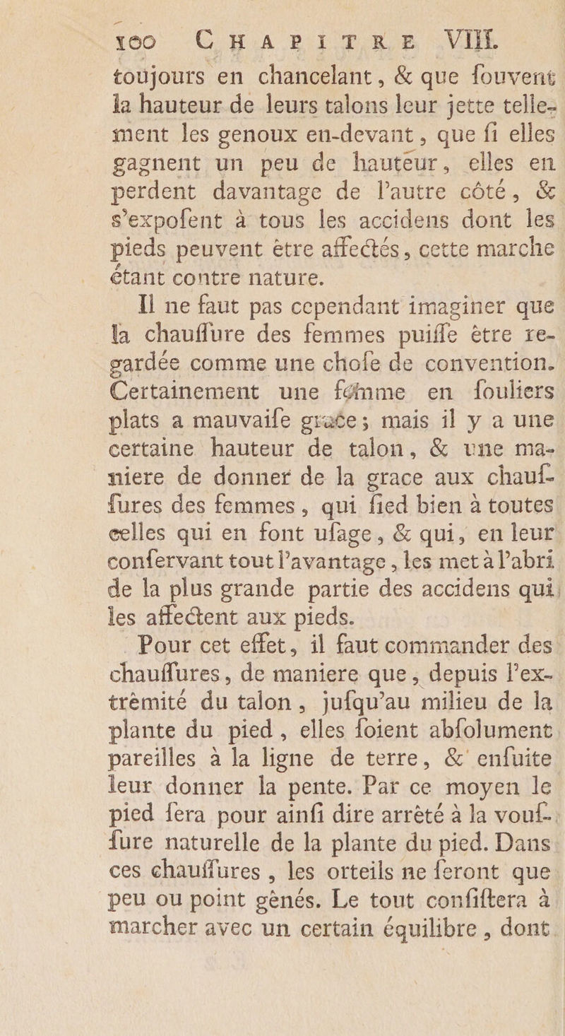 toujours en chancelant, 8c que fou vent la hauteur de leurs talons leur jette telle- ment les genoux en-devant , que fi elles gagnent un peu de hauteur, elles en perdent davantage de l’autre côté , «St s’expofent à tous les accidens dont les pieds peuvent être affedés, cette marche étant contre nature. Il ne faut pas cependant imaginer que la chauffure des femmes puiile être re¬ gardée comme une chofe de convention. Certainement une fofrime en fouiiers plats a mauvaife grâce ; mais il y a une certaine hauteur de talon, 8c une ma¬ niéré de donner de la grâce aux chaut fures des femmes , qui lied bien à toutes celles qui en font ufage, 8c qui, en leur confervant tout l’avantage, les met à l’abri de la plus grande partie des accidens qui les affedent aux pieds. Pour cet effet, il faut commander des ehauffures, de maniéré que, depuis P ex¬ trémité du talon , jufqu’au milieu de la plante du pied , elles foient abfolument pareilles à la ligne de terre, 8c enfuite leur donner la pente. Par ce moyen le pied fera pour ainfi dire arrêté à la vout fure naturelle de la plante du pied. Dans ces ehauffures , les orteils ne feront que peu ou point gênés. Le tout conliftera à marcher avec un certain équilibre , dont