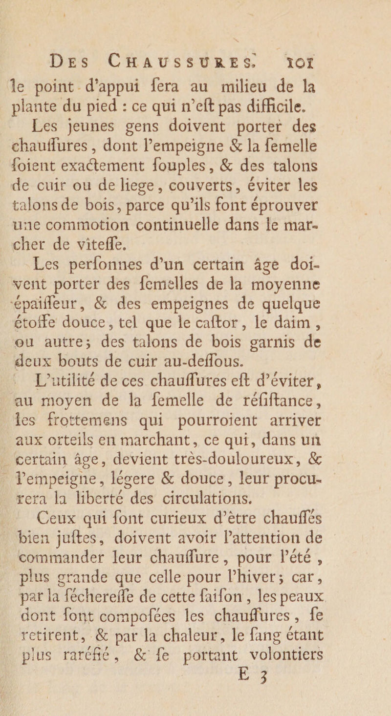 le point d’appui fera au milieu de la plante du pied : ce qui n’eft pas difficile. Les jeunes gens doivent porter des chauifures, dont l’empeigne &amp; la femelle foient exa&amp;ement fouples, &amp; des talons de cuir ou de liege, couverts, éviter les talons de bois, parce qu’ils font éprouver une commotion continuelle dans le mar- cher de vitelfe. Les perfonnes d’un certain âge doL vent porter des femelles de la moyenne épailfeur, &amp; des empeignes de quelque étoffe douce, tel que le caftor, le daim , ou autre; des talons de bois garnis de deux bouts de cuir au-delfous. L’utilité de ces chauifures eft d’éviter, au moyen de la femelle de réfiftance, les frottemens qui pourroient arriver aux orteils en marchant, ce qui, dans un certain âge, devient très-douloureux, 8c l’empeigne, légère &amp; douce, leur procu¬ rera la liberté des circulations. Ceux qui font curieux d’ètre chauffés bien juftes, doivent avoir l’attention de commander leur chaulfure, pour l’été , plus grande que celle pour l’hiver ; car, par la fécherede de cette faifon , les peaux dont font compofées les chauifures , fe retirent, &amp; par la chaleur, le fang étant plus raréfié, &amp; fe portant volontiers