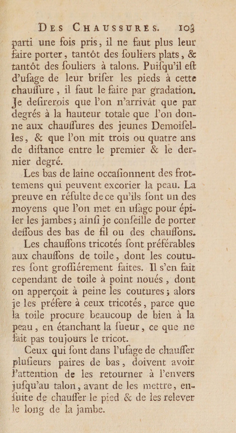 parti une fois pris, il ne faut plus leur faire porter, tantôt des fouliers plats, & tantôt des fouliers à talons. Puisqu’il eft d’ufage de leur brifer les pieds à cette chauffure, il faut le faire par gradation. Je defirerois que l’on n’arrivât que par degrés à la hauteur totale que l’on don¬ ne aux chauffures des jeunes Demoifel- les, & que l’on mit trois ou quatre ans de difbnce entre le premier & le der¬ nier degré. Les bas de laine occafionnent des frot- temens qui peuvent excorier la peau. La preuve en réfulte de ce qu’ils font un des moyens que l’on met en ufagc pour épi¬ ler les jambes, ainfi je confeille de porter deffous des bas de fil ou des chauffons. Les chauffons tricotés font préférables aux chauffons de toile, dont les coutu¬ res font groffiérement faites. Il s’en fait cependant de toile à point noués , dont on apperqoit à peine les coutures ; alors je les préféré à ceux tricotés, parce que la toile procure beaucoup de bien à la peau , en étanchant la fueur, ce que ne fait pas toujours le tricot. Ceux qui font dans l’ufàge de chauffer plu fleurs paires de bas, doivent avoir l’attention de les retourner à l’envers jufqu’au talon, avant de les mettre, en- fuite de chauffer le pied & de ies relever le long de la jambe. 1