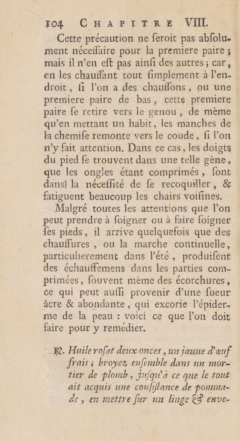 Cette précaution ne feroit pas abfolu- nient néceifaire pour la première paire $ mais il n’en eft pas ainfi des autres 5 car, en les chauffant tout Amplement à l’en¬ droit , fi l’on a des chauffons, ou une première paire de bas ? cette première paire fe retire vers le genou , de même qu’en mettant un habit, les manches de la chemife remonte vers le coude, fi l’on 11’y fait attention* Dans ce cas, les doigta du pied fe trouvent dans une telle gène, que les ongles étant comprimés font dans! la néeeffité de fe recoqudler, 8c fatiguent beaucoup les chairs voifines. Malgré toutes les attentions que l’on peut prendre à foigner ou à faire foigner fes pieds, il arrive quelquefois que des chauffures , ou la marche continuelles particulièrement dans l’été , produifent des échauffemens dans les parties com¬ primées, fou vent même des écorchures, ce qui peut suffi provenir d’une fueur âcre & abondante , qui excorie l’épider¬ me de la peau : voici ce que l’on doit faire pour y remédier. $. Huile refît deux onces, un jaune d'œuf frais, broyez enfemble dans un mor¬ tier de plomb , jufqiCh ce que le tout ait acquis une confijlance de pomma¬ de , en mettre fur un linge & enve-