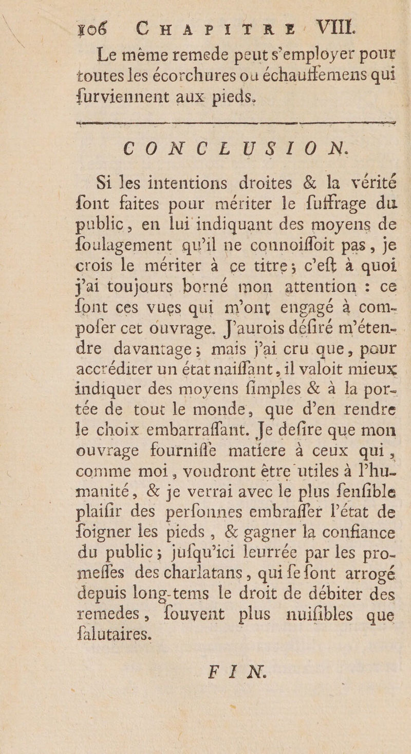 Le même remede peut s'employer pour toutes les écorchures ou échaulfemens qui furvienneiit aux pieds. CONCLUSION. Si les intentions droites &amp; la vérité font faites pour mériter le fuffrage du public, en lui indiquant des moyens de foulagement qu’il ne connoilToit pas, je crois le mériter à ce titre, c’eft à quoi j’ai toujours borné mon attention : ce font ces vues qui m’ont engagé à corn- pofer cet ouvrage. J’aurois défiré m’éten¬ dre davantage ; mais j’ai cru que, pour accréditer un état naiifant , il valoit mieux indiquer des moyens (impies &amp; à la por¬ tée de tout le monde, que d’en rendre le choix embarraflant. Je defire que mon ouvrage fôurnifte matière à ceux qui, comme moi, voudront être utiles à l’hu¬ manité, &amp; je verrai avec le plus fenfibîe plaifir des perfonnes embrafier l’état de foigner les pieds , &amp; gagner la confiance du public ; jufqu’ici leurrée parles pro- méfiés des charlatans, qui fe font arrogé depuis long-tems le droit de débiter des remedes, fouvent plus nuifibles que falutaires. fin.