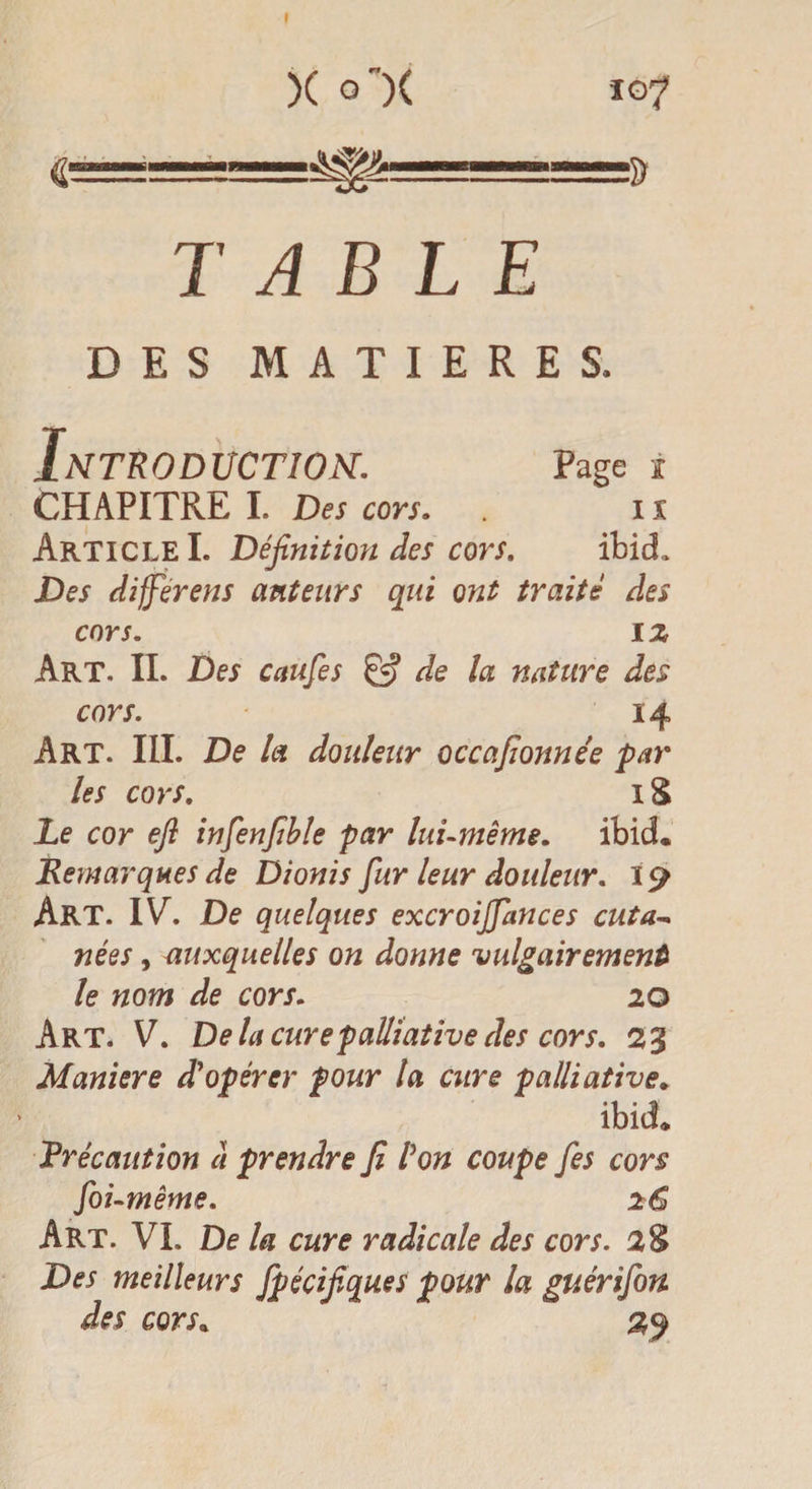 I X O )( 107 €=======^=====5) TABLE DES MATIERES. Introduction. Page 1 CHAPITRE I. Des cors. ix Article I. Définition des cors. ibid. Des differens auteurs qui ont traité des cors. 1 z Art. II. Des caufes £5? de la nature des cors. 14 Art. III. De la douleur occafionnée par les cors. 18 Le cor efi infenfible par lui-même. ibid. Remarques de Dionis fur leur douleur. 19 Art. IV. De quelques excroijjances eut a* nées, auxquelles on donne vulgairement le nom de cors. 20 Art. V. Delà cure palliative des cors. 23 Maniéré d'opérer pour la cure palliative. ibid. précaution à prendre fi l'on coupe fies cors foi-même. 26 Art. VL De la cure radicale des cors. 2$ Des meilleurs Ipécifiques pour la guérifon des cors. 29