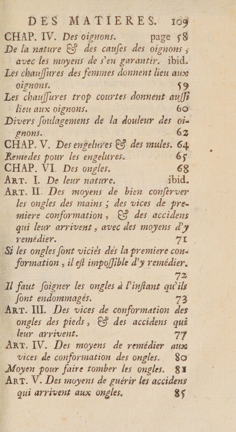 CHAP. IV. Des oignons. page De la nature des caufes des oignons s avec les moyens de s'en garantir. ibicL Les chaujfures des femmes donnent lieu aux oignons. 59 Les chaujfures trop courtes donnent aujji lieu aux oignons. 60 Divers foulagemens de la douleur des oi¬ gnons. 6 z CHAP. V. Des engelures &amp; des mules. 64 Remedes pour les engelures. 6f CHAP. VI Des ongles. Art. I. De leur nature. ibid. Art. II Des moyens de bien conferver les ongles des mains ; des vices de pre¬ mière conformation , &amp; des accidem qui leur arrivent, avec des moyens d'y remédier. 71 , Si les ongles font vicies des la première con¬ formation , il ejl impojjible d'y remédier. Il faut foîgner les ongles à P infant qu'ils font endommagés. 73 Art. 111. Des vices de conformation des ongles des pieds 5 &amp; des accidens qui leur arrivent. 77 Art. IV. Des moyens de remédier aim vices de conformation des ongles. 8© Moyen pour faire tomber les ongles. g S Art. V. Des moyens de guérir les accidens qui arrivent aux ongles. gf