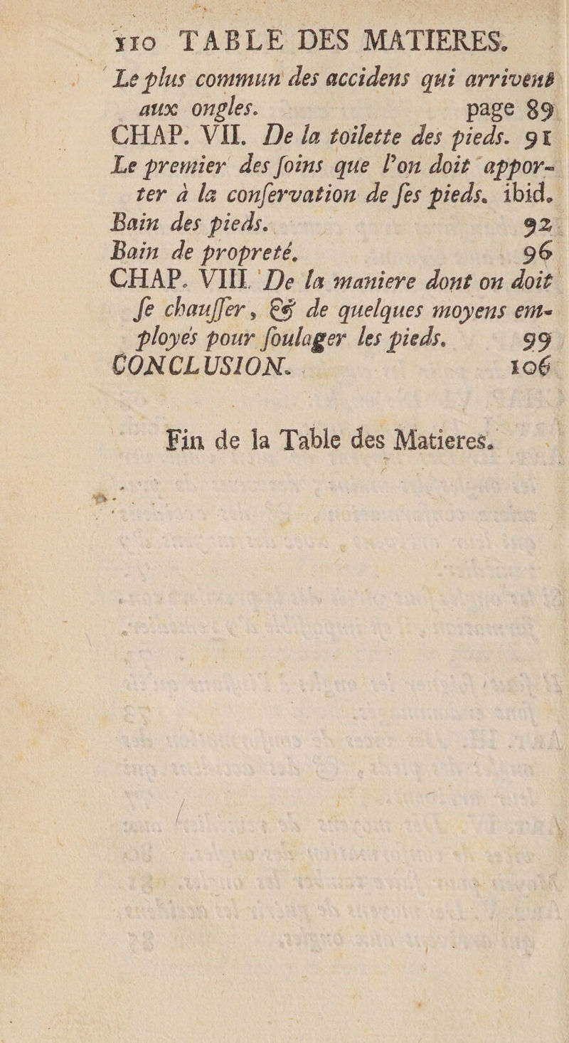 ïïo TABLE DES MATIERES. Le plus commun des accidens qui arrivent aux ongles. page 89 CHAP. VII. De la toilette des pieds. Le premier des Joins que Von doit appor¬ ter à la conservation de [es pieds. ibicL Bain des pieds. jz Bain de propreté. 96 CHAP» VIII De la maniéré dont on doit fe chauffer, &amp; de quelques moyens enu ployés pour foulager les pieds. 99 CONCLUSION. 106 Fin de la Table des Matières.