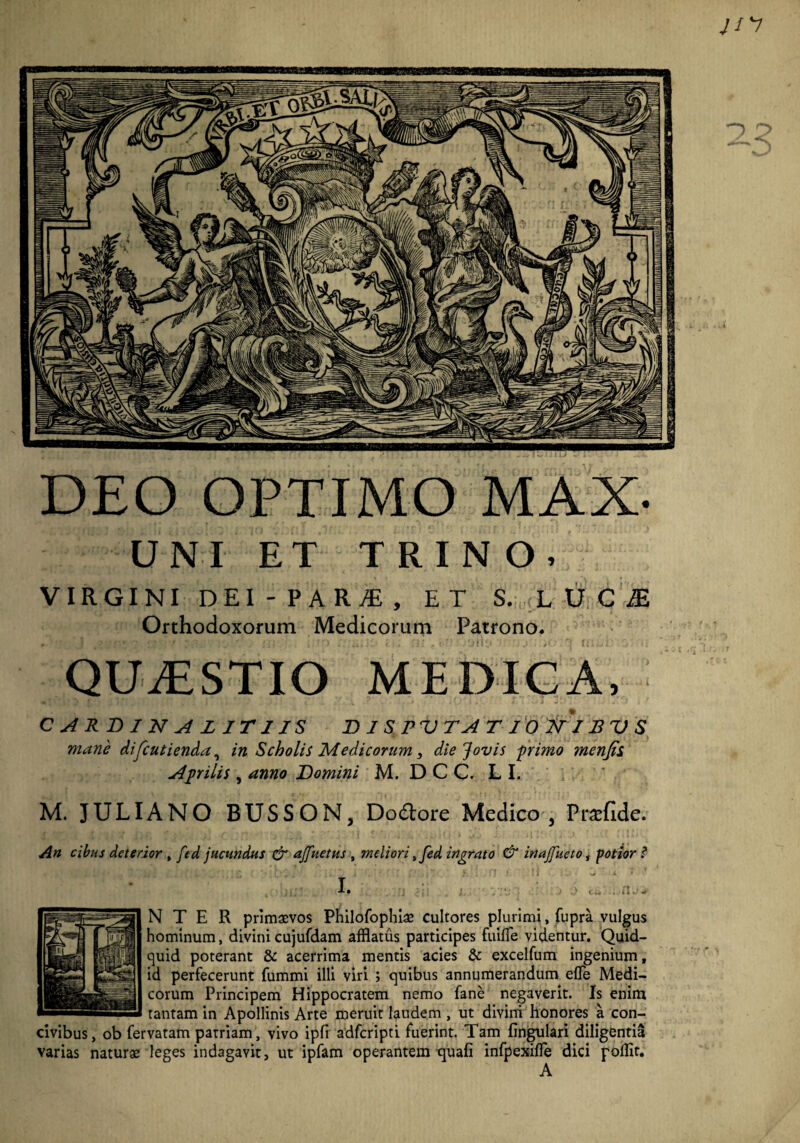 UNI ET TRINO, VIRGINI DEI - P A RjE , ET S. LU.CJE Orthodoxorum Medicorum Patrono. QUAESTIO MEDICA, CARDINAL ITUS D 1 S PU T A T 10 211B U S mane difcutienda, in Scholis Medicorum, die Jovis primo menfii Aprilis , anno Homini M.DCC.LI. M. JULIANO BUSSON, Dodtore Medico , Pr^fide. An cibus deterior , ftd jucundus & ajfuetus , meliori sfed ingrato & inajfueto, potior N T E R primaevos Philofophiae Cultores plurimi, fupra vulgus hominum, divini cujufdam afflatus participes fuilfe videntur. Quid¬ quid poterant & acerrima mentis acies & excelfum ingenium, id perfecerunt fummi illi viri ; quibus annumerandum effle Medi¬ corum Principem Hippocratem nemo fane negaverit. Is enim tantam in Apollinis Arte meruit laudem , ut divini honores a con¬ civibus, ob fervatam patriam, vivo ipfi adferipti fuerint. Tam fingulari diligentia varias naturae leges indagavit, ut ipfam operantem quafi infpexifle dici pofflt. A DEO OPTIMO MAX-