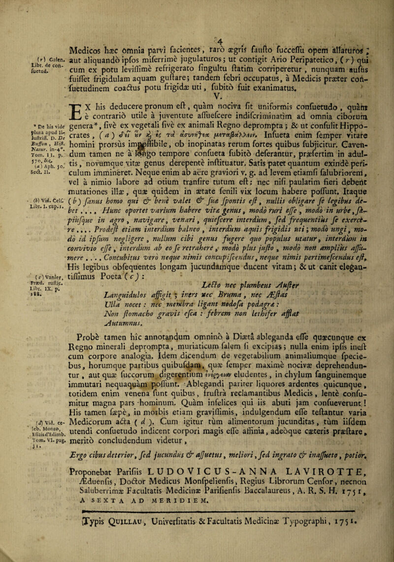 Libt. de con- fuetud. * De his vide pluta apud 1L- hiftriff. D. De Buffon , lltft. Tfatur. in-40. Tom. 11. p. J7°. &C. (a.) Aph. JoJ Sect. II. (h) Vid. CelC Libr. I. cap.i. (c) Vanier, Ftaed. rufli^. Libr. IX. p. 1*8. [J) Vid. ce- !eb. Monro, Efl'aisd’Edimb. Tom. VI. pag. }i’ . 4 -■ f . ,  . . Medicos haec omnia parvi facientes, raro aegris fauflo fuccefTu opem ‘allaturos ; cum ex potu leviflime refrigerato fingultu ftatim corriperetur, nunquam auftis fuilfet frigidulam aquam gullare; tandem febri occupatus, a Medicis praeter cori- fuetudinem coa&us potu frigidae uti, fu bito fuit exanimatus. V. EX his deducere pronum eft, quam nociva fit uniformis confuetudo , quam e contrario utile a juventute aflliefcere indifcrjminatjm ad omnia ciborum genera*, five ex vegetali five ex animali Regno deprompta ; & ut confulit Hippo¬ crates , (a) «Te7 vp 3tj U Tot ehrvvnjtct ntTctfictKkuv, Infueta enim femper vitare homini prorsus imo^ffibile, ob inopinatas rerum fortes quibus fubjicitur. Caven¬ dum tamen ne a hpigo tempore confueta fubito deferantur, praefertim in adul¬ tis, novumque vitae genus derepente inftituatur. Satis patet quantum exinde peri¬ culum immineret. Neque enim ab aere graviori v. g. ad levem etiamfi falubriorem, vel a nimio labore ad otium tranfire tutum eft: nec nifi paulatim fieri debent mutationes illae, quae quidem in aetate fenili vix locum habere poliunt. Itaque ( b ) famis homo qui & bone valet & fua fpontis eft, nullis obligare fe legibus de¬ bet ..., Hunc oportet varium habere vita genus, modo ruri ejfe , modo in urbe tfk- piufque in agro , navigare 9 venari , quiefeere interdum a fed frequentius fe exerct- re .,.. Prodeft etiam interdum balneo , interdum aquis frigidis uti; modo ungi, mo¬ do id ipfum negligere , nullum cibi genus fugere quo populus utatur, interdum in convivio ejfe , interdum ab eo fe retrahere, modo plus jufto , modo non amplius ajftt- mere .... Concubitus vero neque nimis concupifcendus, neque nimis pertimefeendus eftf His legibus obfequentes longam jucundamque ducent vitam; &ut canit elegan- tifiimus Poeta ( c ) : Leflo nec plumbeus Aufer Languidulos affigit ; iners nec Bruma, nec JEftas Ulla nocet: nec membra ligant nodofa podagra : Non ftomacho gravis efca : febrem non lethifer afflat Autumnus, Probe tamen hic annotandum omnino a Diaeta ableganda efie quaecunque ex Regno minerali deprompta, muriaticum falem fi excipias; nulla enim ipfis ineft cum corpore analogia. Idem dicendum de vegetabilium animaliumque fpecie- bus, horumque partibus quibufdam, quae femper maxime nocivae deprehendun¬ tur , aut quae fuccorum digerentium hi%yeu» eludentes, in chylum fanguinemque immutari nequaquam poliunt. Ablegandi pariter liquores ardentes quicunque , totidem enim venena funt quibus, Iruftra reclamantibus Medicis, lente confu- mitur magna pars -hominum. Quam infelices qui iis abuti jam confueverunt ! His tamen faepe, in morbis etiam gravillimis, indulgendum elfe teftantur varia Medicorum adia ( d ). Cum igitur tum alimentorum jucunditas, tum iifdem utendi confuetudo indicent corpori magis efle affinia, adeoque caeteris praeftare, merito concludendum videtur, jErgo cibus deterior, fed jucundus & aftuetus, meliori, fed ingrato & inajfueto, potior. Proponebat Parifiis LUDO VICUS-ANNA LAVIROTTE, yEduenfis, Dodtor Medicus Monfpelienfis, Regius Librorum Cenfor, necnon Saluberrimae Facultatis Medicinae Parifienfis Baccalaureus, A. R. S. H. 1751, A SEXTA AD MERIDIEM. (Typis Quili.au, Univerfitatis & Facultatis Medicinae Typographi, 17-31.